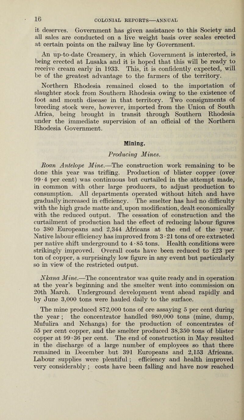 it deserves. Government has given assistance to this Society and all sales are conducted on a live weight basis over scales erected at certain points on the railway line by Government. An up-to-date Creamery, in which Government is interested, is being erected at Lusaka and it is hoped that this will be ready to receive cream early in 1933. This, it is confidently expected, will be of the greatest advantage to the farmers of the territory. Northern Rhodesia remained closed to the importation of slaughter stock from Southern Rhodesia owing to the existence of foot and mouth disease in that territory. Two consignments of breeding stock were, however, imported from the Union of South Africa, being brought in transit through Southern Rhodesia under the immediate supervision of an official of the Northern Rhodesia Government. Mining. Producing Mines. Roan Antelope Mine.—The construction work remaining to be done this year was trifling. Production of blister copper (over 99-4 per cent) was continuous but curtailed in the attempt made, in common with other large producers, to adjust production to consumption. All departments operated without hitch and have gradually increased in efficiency. The smelter has had no difficulty with the high grade matte and, upon modification, dealt economically with the reduced output. The cessation of construction and the curtailment of production had the effect of reducing labour figures to 380 Europeans and 2,344 Africans at the end of the year. Native labour efficiency has improved from 3-21 tons of ore extracted per native shift underground to 4-85 tons. Health conditions were strikingly improved. Overall costs have been reduced to £23 per ton of copper, a surprisingly low figure in any event but particularly so in view of the restricted output. Nkana Mine.—The concentrator was quite ready and in operation at the year’s beginning and the smelter went into commission on 20th March. Underground development went ahead rapidly and by June 3,000 tons were hauled daily to the surface. The mine produced 872,000 tons of ore assaying 5 per cent during the year ; the concentrator handled 980,000 tons (mine, dump, Mufulira and Nchanga) for the production of concentrates of 55 per cent copper, and the smelter produced 38,350 tons of blister copper at 99-36 per cent. The end of construction in May resulted in the discharge of a large number of employees so that there remained in December but 391 Europeans and 2,153 Africans. Labour supplies were plentiful ; efficiency and health improved very considerably ; costs have been falling and have now reached