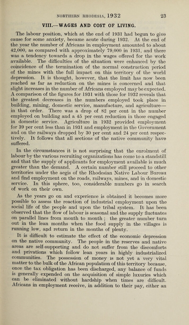 VIII.—WAGES AND COST OF LIVING. The labour position, which at the end of 1931 had begun to give cause for some anxiety, became acute during 1932. At the end of the year the number of Africans in employment amounted to about 42,000, as compared with approximately 79,000 in 1931, and there was a tendency towards a drop in the wages offered for the work available. The difficulties of the situation were enhanced by the coincidence of the termination of the normal construction period of the mines with the full impact on this territory of the world depression. It is thought, however, that the limit has now been reached as far as reduction on the mines is concerned and that slight increases in the number of Africans employed may be expected. A comparison of the figures for 1931 with those for 1932 reveals that the greatest decreases in the numbers employed took place in building, mining, domestic service, manufacture, and agriculture— in that order. There was a drop of 82 per cent in the number employed on building and a 45 per cent reduction in those engaged in domestic service. Agriculture in 1932 provided employment for 39 per cent less than in 1931 and employment in the Government and on the railways dropped by 30 per cent and 24 per cent respec¬ tively. It follows that all sections of the native community have suffered. In the circumstances it is not surprising that the enrolment of labour by the various recruiting organizations has come to a standstill and that the supply of applicants for employment available is much greater than the demand. A certain number still proceed to other territories under the aegis of the Rhodesian Native Labour Bureau and find employment on the roads, railways, mines, and in domestic service. In this sphere, too, considerable numbers go in search of work on their own. As the years go on and experience is obtained it becomes more possible to assess the reaction of industrial employment upon the social life of the people and upon the tribal system. It has been observed that the flow of labour is seasonal and the supply fluctuates on parallel lines from month to month ; the greater number turn out in the lean months when the food supply in the villages is running low, and return in the months of plenty. It is difficult to estimate the effect of the economic depression on the native community. The people in the reserves and native areas are self-supporting and do not suffer from the discomforts and privations which follow lean years in highly industrialized communities. The possession of money is not yet a very vital matter to the bulk of the African population of this territory because, once the tax obligation has been discharged, any balance of funds is generally expended on the acquisition of simple luxuries which can be eliminated without hardship when times are difficult. Africans in employment receive, in addition to their pay, either an