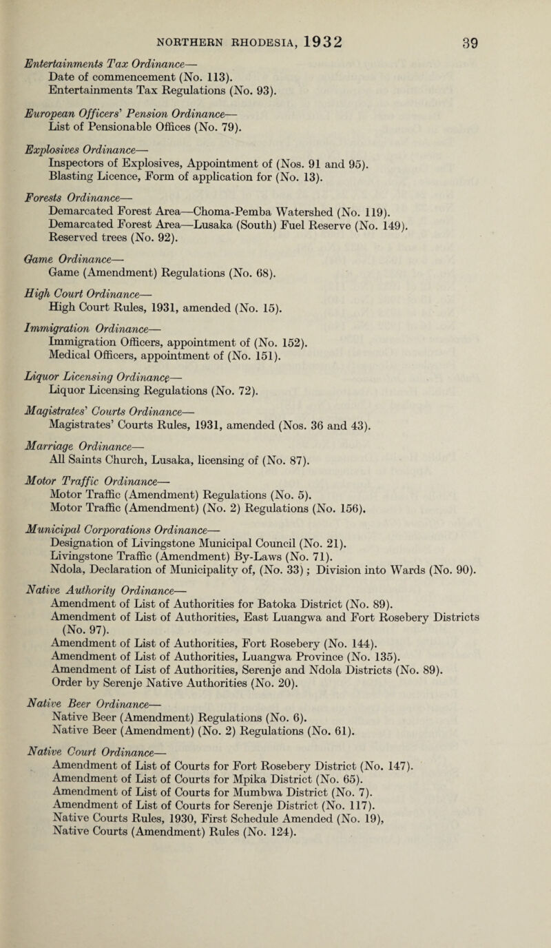 Entertainments Tax Ordinance— Date of commencement (No. 113). Entertainments Tax Regulations (No. 93). European Officers’ Pension Ordinance— List of Pensionable Offices (No. 79). Explosives Ordinance— Inspectors of Explosives, Appointment of (Nos. 91 and 95). Blasting Licence, Form of application for (No. 13). Forests Ordinance— Demarcated Forest Area—Choma-Pemba Watershed (No. 119). Demarcated Forest Area—Lusaka (South) Fuel Reserve (No. 149). Reserved trees (No. 92). Oame Ordinance— Game (Amendment) Regulations (No. 68). High Court Ordinance— High Court Rules, 1931, amended (No. 15). Immigration Ordinance— Immigration Officers, appointment of (No. 152). Medical Officers, appointment of (No. 151). Liquor Licensing Ordinance— Liquor Licensing Regulations (No. 72). Magistrates'1 Courts Ordinance— Magistrates’ Courts Rules, 1931, amended (Nos. 36 and 43). Marriage Ordinance— All Saints Church, Lusaka, licensing of (No. 87). Motor Traffic Ordinance— Motor Traffic (Amendment) Regulations (No. 5). Motor Traffic (Amendment) (No. 2) Regulations (No. 156). Municipal Corporations Ordinance— Designation of Livingstone Municipal Council (No. 21). Livingstone Traffic (Amendment) By-Laws (No. 71). Ndola, Declaration of Municipality of, (No. 33); Division into Wards (No. 90). Native Authority Ordinance— Amendment of List of Authorities for Batoka District (No. 89). Amendment of List of Authorities, East Luangwa and Fort Rosebery Districts (No. 97). Amendment of List of Authorities, Fort Rosebery (No. 144). Amendment of List of Authorities, Luangwa Province (No. 135). Amendment of List of Authorities, Serenje and Ndola Districts (No. 89). Order by Serenje Native Authorities (No. 20). Native Beer Ordinance— Native Beer (Amendment) Regulations (No. 6). Native Beer (Amendment) (No. 2) Regulations (No. 61). Native Court Ordinance— Amendment of List of Courts for Fort Rosebery District (No. 147). Amendment of List of Courts for Mpika District (No. 65). Amendment of List of Courts for Mumbwa District (No. 7). Amendment of List of Courts for Serenje District (No. 117). Native Courts Rules, 1930, First Schedule Amended (No. 19), Native Courts (Amendment) Rules (No. 124).