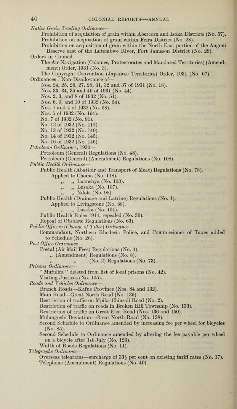 Native Grain Trading Ordinance— Prohibition of acquisition of grain within Abercorn and lsoka Districts (No. 57). Prohibition on acquisition of grain within Feira District (No. 28). Prohibition on acquisition of grain within the North East portion of the Angoni Reserve east of the Lutembwe River, Fort Jameson District (No. 29). Orders in Council— The Air Navigation (Colonies, Protectorates and Mandated Territories) (Amend¬ ment) Order, 1931 (No. 3). The Copyright Convention (Japanese Territories) Order, 1931 (No. 67). Ordinances : Non-Disallowance of— Nos. 24, 25, 26, 27, 28, 31, 32 and 37 of 1931 (No. 18). Nos. 33, 34, 35 and 40 of 1931 (No. 44). Nos. 2, 3, and 8 of 1932 (No. 51). Nos. 6, 9, and 10 of 1932 (No. 54). Nos. 1 and 4 of 1932 (No. 58). Nos. 5 of 1932 (No. 164). No. 7 of 1932 (No. 81). No. 12 of 1932 (No. 112). No. 13 of 1932 (No. 140). No. 14 of 1932 (No. 145). No. 16 of 1932 (No. 146). Petroleum Ordinance, 1930— Petroleum (General) Regulations (No. 48). Petroleum (General) (Amendment) Regulations (No. 108). Public Health Ordinance— Public Health (Abattoir and Transport of Meat) Regulations (No. 78). Applied to Choma (No. 118). ,, ,, Luanshya (No. 103). ,, ,, Lusaka (No. 107). ,, ,, Ndola (No. 98). Public Health (Drainage and Latrine) Regulations (No. 1). Applied to Livingstone (No. 88). „ „ Lusaka (No. 104). Public Health Rules 1914, repealed (No. 30). Repeal of Obsolete Regulations (No. 63). Public Officers (Change of Titles) Ordinance— Commandant, Northern Rhodesia Police, and Commissioner of Taxes added to Schedule (No. 26). Post Office Ordinance— Postal (Air Mail Fees) Regulations (No. 4). „ (Amendment) Regulations (No. 8). ,, ,, (No. 2) Regulations (No. 73). Prisons Ordinance— “ Mufulira ” deleted from list of local prisons (No. 42). Visiting Justices (No. 105). Roads and Vehicles Ordinance— Branch Roads—Kafue Province (Nos. 84 and 132). Main Road—Great North Road (No. 139). Restriction of traffic on Mpika-Chinsali Road (No. 2). Restriction of traffic on roads in Broken Hill Township (No. 133). Restriction of traffic on Great East Road (Nos. 136 and 150). Mulungushi Deviation—Great North Road (No. 138). Second Schedule to Ordinance amended by increasing fee per wheel for bicycles (No. 85). Second Schedule to Ordinance amended by altering the fee payable per wheel on a bicycle after 1st July (No. 126). Width of Roads Regulations (No. 11). Telegraphs Ordinance— Overseas telegrams—surcharge of 33J per cent on existing tariff rates (No. 17). Telephone (Amendment) Regulations (No. 40).