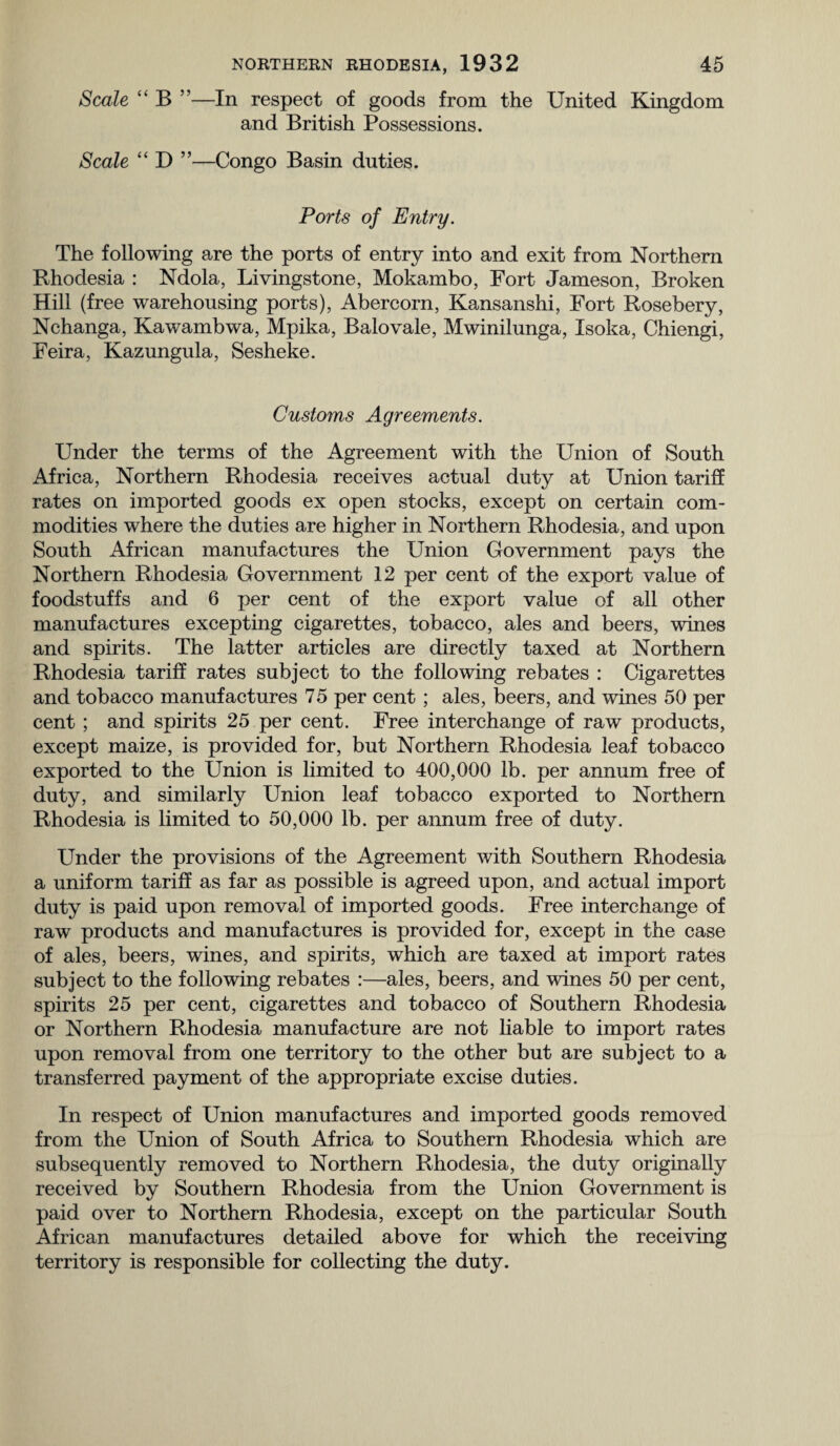 Scale “ B ”—In respect of goods from the United Kingdom and British Possessions. Scale “ D ”—Congo Basin duties. Ports of Entry. The following are the ports of entry into and exit from Northern Rhodesia : Ndola, Livingstone, Mokambo, Fort Jameson, Broken Hill (free warehousing ports), Abercorn, Kansanshi, Fort Rosebery, Nchanga, Kawambwa, Mpika, Balovale, Mwinilunga, Isoka, Chiengi, Feira, Kazungula, Sesheke. Customs Agreements. Under the terms of the Agreement with the Union of South Africa, Northern Rhodesia receives actual duty at Union tariff rates on imported goods ex open stocks, except on certain com¬ modities where the duties are higher in Northern Rhodesia, and upon South African manufactures the Union Government pays the Northern Rhodesia Government 12 per cent of the export value of foodstuffs and 6 per cent of the export value of all other manufactures excepting cigarettes, tobacco, ales and beers, wines and spirits. The latter articles are directly taxed at Northern Rhodesia tariff rates subject to the following rebates : Cigarettes and tobacco manufactures 75 per cent; ales, beers, and wines 50 per cent ; and spirits 25 per cent. Free interchange of raw products, except maize, is provided for, but Northern Rhodesia leaf tobacco exported to the Union is limited to 400,000 lb. per annum free of duty, and similarly Union leaf tobacco exported to Northern Rhodesia is limited to 50,000 lb. per annum free of duty. Under the provisions of the Agreement with Southern Rhodesia a uniform tariff as far as possible is agreed upon, and actual import duty is paid upon removal of imported goods. Free interchange of raw products and manufactures is provided for, except in the case of ales, beers, wines, and spirits, which are taxed at import rates subject to the following rebates :—ales, beers, and wines 50 per cent, spirits 25 per cent, cigarettes and tobacco of Southern Rhodesia or Northern Rhodesia manufacture are not liable to import rates upon removal from one territory to the other but are subject to a transferred payment of the appropriate excise duties. In respect of Union manufactures and imported goods removed from the Union of South Africa to Southern Rhodesia which are subsequently removed to Northern Rhodesia, the duty originally received by Southern Rhodesia from the Union Government is paid over to Northern Rhodesia, except on the particular South African manufactures detailed above for which the receiving territory is responsible for collecting the duty.