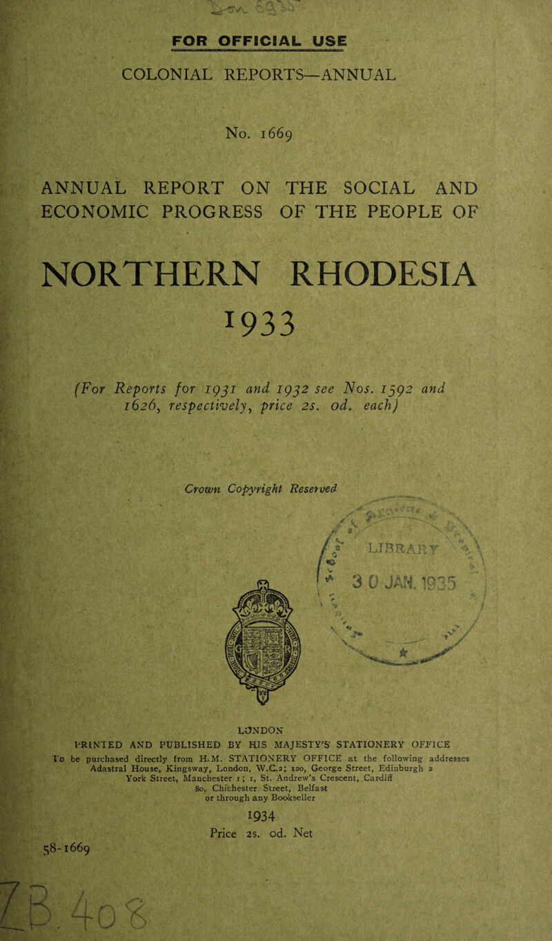 COLONIAL REPORTS—ANNUAL No. 1669 ANNUAL REPORT ON THE SOCIAL AND ECONOMIC PROGRESS OF THE PEOPLE OF NORTHERN RHODESIA 1933 (For Reports for 1931 and 1932 see Nos. 1392 and 1626, respectively, price 2s. od. each) Crown Copyright Reserved LONDON PRINTED AND PUBLISHED BY HIS MAJESTY’S STATIONERY OFFICE To be purchased directly from H-M. STATIONERY OFFICE at the following addresses Adastral House, Kingsway, London, W.C.2; 120, George Street, Edinburgh 2 York Street, Manchester 1; 1, St. Andrew’s Crescent, Cardiff 80, Chichester Street, Belfast or through any Bookseller 1934 Price 2s. od. Net 58-1669