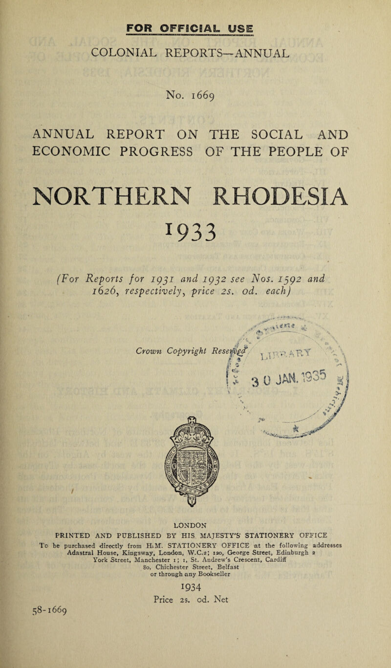 COLONIAL REPORTS—ANNUAL No. 1669 ANNUAL REPORT ON THE SOCIAL AND ECONOMIC PROGRESS OF THE PEOPLE OF NORTHERN RHODESIA 1933 * (For Reports for 1931 and 1932 see Nos. 1392 and 1626j respectively, price 2s. od. each) LONDON PRINTED AND PUBLISHED BY HIS MAJESTY'S’ STATIONERY OFFICE To be purchased directly from H.M. STATIONERY OFFICE at the following addresses Adastral House, Kingsway, London, W.C.2; 120, George Street, Edinburgh 2 York Street, Manchester 1; 1, St. Andrew's Crescent, Cardiff So, Chichester Street, Belfast or through any Bookseller 1934 Price 2s. od. Net 58-1669