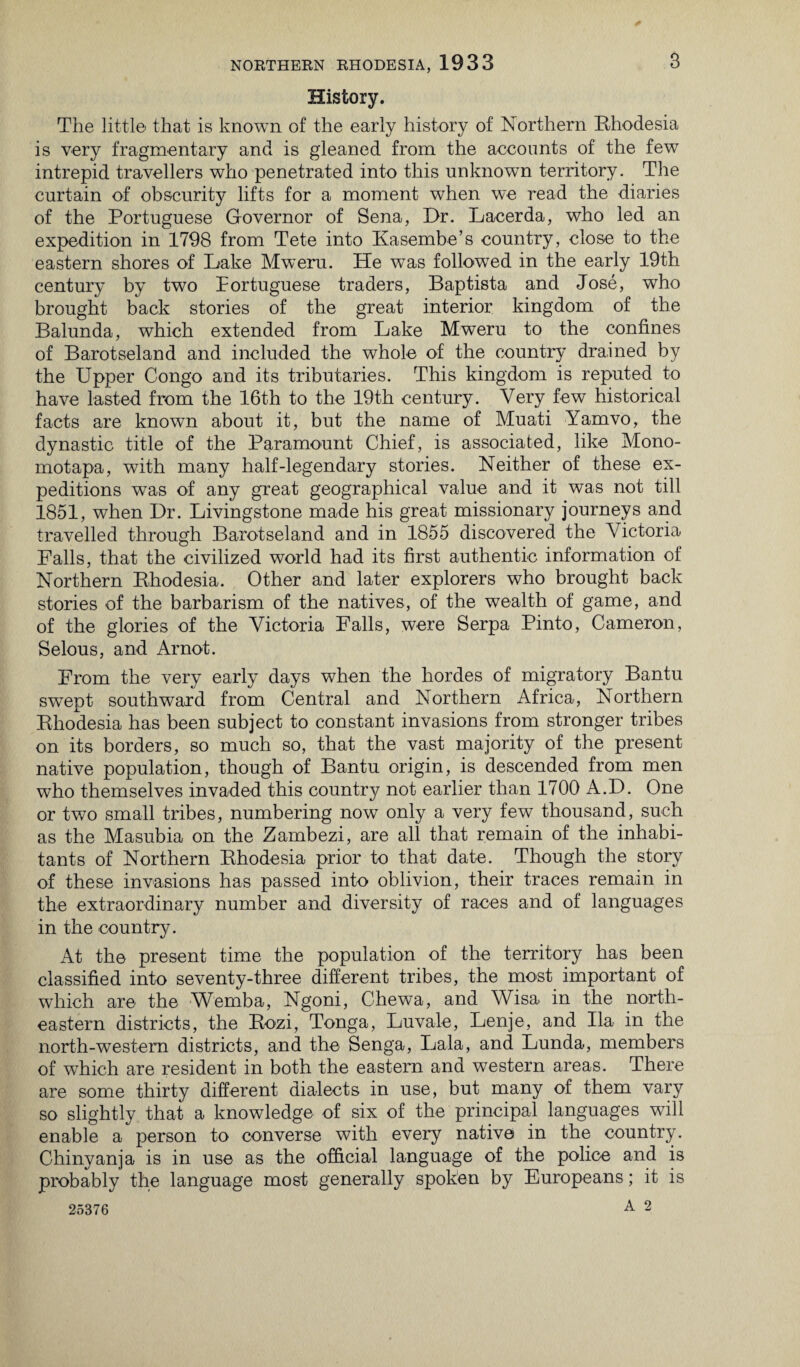 History. The little that is known of the early history of Northern Rhodesia is very fragmentary and is gleaned from the accounts of the few intrepid travellers who penetrated into this unknown territory. The curtain of obscurity lifts for a moment when we read the diaries of the Portuguese Governor of Sena, Dr. Lacerda, who led an expedition in 1798 from Tete into Kasembe’s country, close to the eastern shores of Lake Mweru. He was followed in the early 19th century by two Portuguese traders, Baptista and Jose, who brought back stories of the great interior kingdom of the Balunda, which extended from Lake Mweru to the confines of Barotseland and included the whole of the country drained by the Upper Congo and its tributaries. This kingdom is reputed to have lasted from the 16th to the 19th century. Very few historical facts are known about it, but the name of Muati Yamvo, the dynastic title of the Paramount Chief, is associated, like Mono- mot apa, with many half-legendary stories. Neither of these ex¬ peditions was of any great geographical value and it was not till 1851, when Dr. Livingstone made his great missionary journeys and travelled through Barotseland and in 1855 discovered the Victoria Falls, that the civilized world had its first authentic information of Northern Rhodesia. Other and later explorers who brought back stories of the barbarism of the natives, of the wealth of game, and of the glories of the Victoria Falls, were Serpa Pinto, Cameron, Selous, and Arnot. From the very early days when the hordes of migratory Bantu swept southward from Central and Northern Africa, Northern Rhodesia has been subject to constant invasions from stronger tribes on its borders, so much so, that the vast majority of the present native population, though of Bantu origin, is descended from men who themselves invaded this country not earlier than 1700 A.D. One or two small tribes, numbering now only a very few thousand, such as the Masubia on the Zambezi, are all that remain of the inhabi¬ tants of Northern Rhodesia prior to that date. Though the story of these invasions has passed into oblivion, their traces remain in the extraordinary number and diversity of races and of languages in the country. At the present time the population of the territory has been classified into seventy-three different tribes, the most important of which are the Wemba, Ngoni, Chewa, and Wisa in the north¬ eastern districts, the Rozi, Tonga, Luvale, Lenje, and Ila in the north-western districts, and the Senga, Lala, and Lunda, members of which are resident in both the eastern and western areas. There are some thirty different dialects in use, but many of them vary so slightly that a knowledge of six of the principal languages will enable a person to converse with every native in the country. Chinyanja is in use as the official language of the police and is probably the language most generally spoken by Europeans; it is 25376 A 2