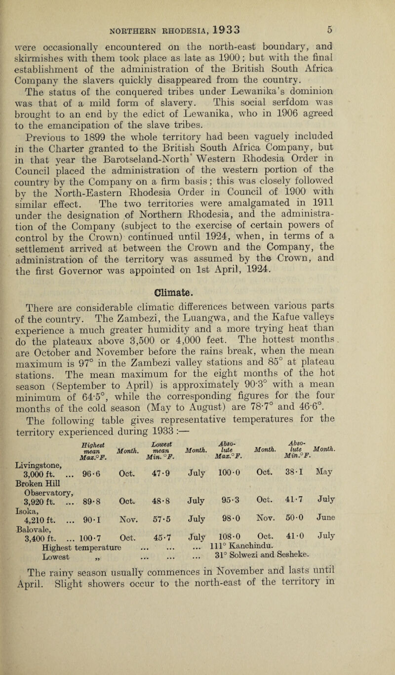 were occasionally encountered on the north-east boundary, and skirmishes with them took place as late as 1900; but with the final establishment of the administration of the British South Africa Company the slavers quickly disappeared from the country. The status of the conquered tribes under Lewanika’s dominion wTas that of a mild form of slavery. This social serfdom was brought to an end by the edict of Lewanika, who in 1906 agreed to the emancipation of the slave tribes. Previous to 1899 the whole territory had been vaguely included in the Charter granted to the British South Africa Company, but in that year the Barotseland-North Western Rhodesia Order in Council placed the administration of the western portion of the country by the Company on a firm basis; this was closely followed by the North-Eastern Rhodesia Order in Council of 1900 with similar effect. The two territories were amalgamated in 1911 under the designation of Northern Rhodesia, and the administra¬ tion of the Company (subject to the exercise of certain powers of control by the Crown) continued until 1924, when, in terms of a settlement arrived at between the Crown and the Company, the administration of the territory was assumed by the Crown, and the first Governor was appointed on 1st April, 1924. Climate. There are considerable climatic differences between various parts of the country. The Zambezi, the Luangwa, and the Kafue valleys experience a much greater humidity and a more trying heat than do the plateaux above 3,500 or 4,000 feet. The hottest months, are October and November before the rains break, when the mean maximum is 97° in the Zambezi valley stations and 8o at plateau stations. The mean maximum for the eight months of the hot season (September to April) is approximately 90-3° with a mean minimum of 64-5°, while the corresponding figures for the four months of the cold season (May to August) are 78-7° and 46'6°. The following table gives representative temperatures for the territory experienced during 1933 :— Highest mean Month. Lowest mean Month. Abso¬ lute Month. 1 * Month. Max.°F. Livingstone, 3,000 ft. ... 96-6 Oct. Min. °F. 47*9 July Max.°F. 100*0 Oct. Min. F. 38*1 May Broken Hill Observatory, 3,920 ft. ... 89-8 Oct. 48*8 July 95*3 Oct. 41*7 July Isoka, 4,210 ft. ... 90-1 Nov. 57*5 July 98*0 Nov. 50*0 June Balovale, 3,400 ft. ... 100*7 Oct. 45*7 July 108*0 Oct. 41*0 July Highest temperature • • • • • • • • • 111° Kanchindu. Lowest „ . 31° Solwezi and Sesheke. The rainy season usually commences in November and lasts until April. Slight showers occur to the north-east of the territory in