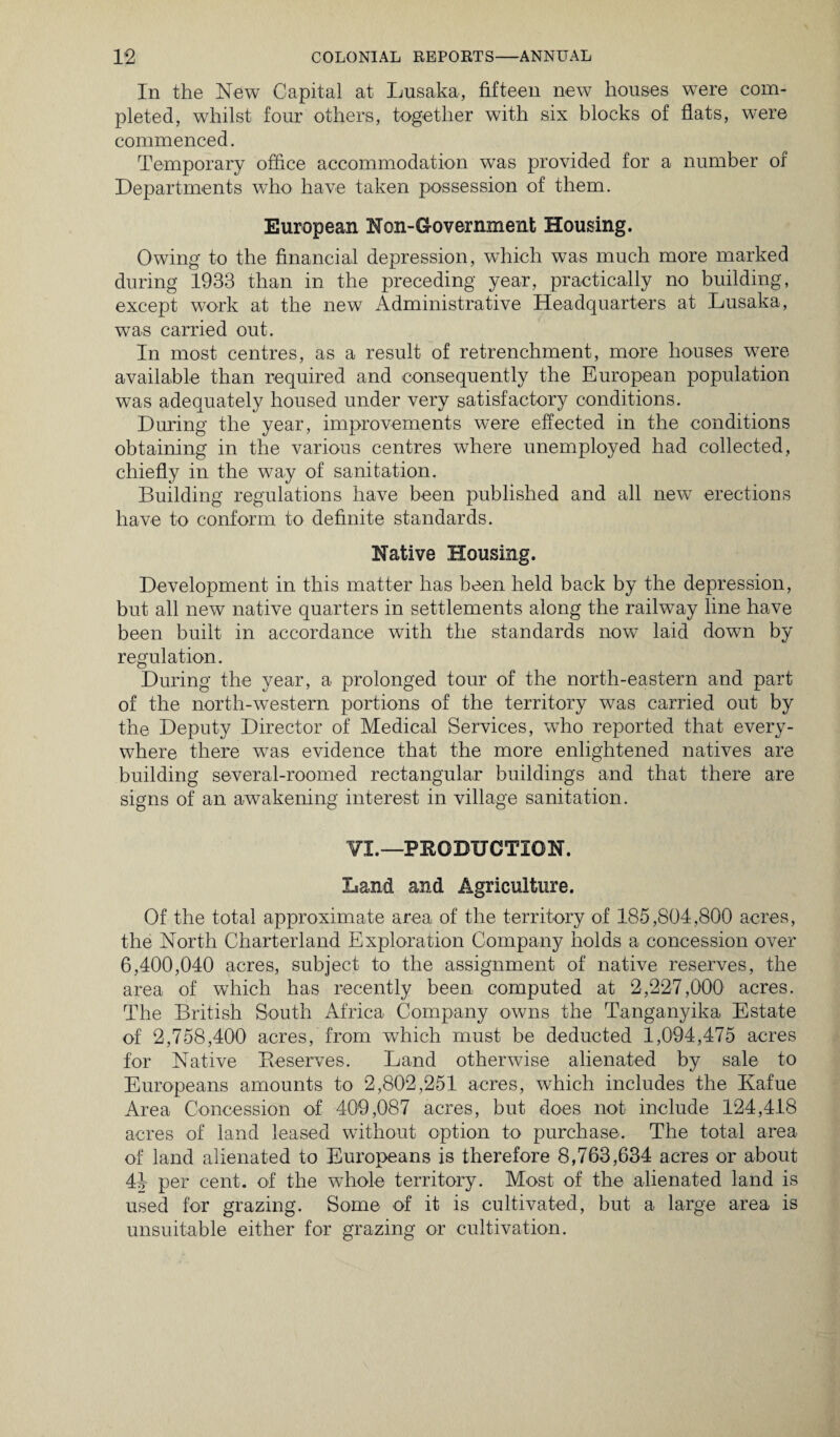 In the New Capital at Lusaka, fifteen new houses were com¬ pleted, whilst four others, together with six blocks of flats, were commenced. Temporary office accommodation was provided for a number of Departments who have taken possession of them. European Non-Government Housing. Owing to the financial depression, which was much more marked during 1933 than in the preceding year, practically no building, except work at the new Administrative Headquarters at Lusaka, was carried out. In most centres, as a result of retrenchment, more houses were available than required and consequently the European population was adequately housed under very satisfactory conditions. During the year, improvements were effected in the conditions obtaining in the various centres where unemployed had collected, chiefly in the way of sanitation. Building regulations have been published and all new erections have to conform to definite standards. Native Housing. Development in this matter has been held back by the depression, but all new native quarters in settlements along the railway line have been built in accordance with the standards now laid down by regulation. During the year, a prolonged tour of the north-eastern and part of the north-western portions of the territory was carried out by the Deputy Director of Medical Services, wTho reported that every¬ where there was evidence that the more enlightened natives are building several-roomed rectangular buildings and that there are signs of an awakening interest in village sanitation. ¥1.—PRODUCTION. Land and Agriculture. Of the total approximate area of the territory of 185,804,800 acres, the North Charterland Exploration Company holds a concession over 6,400,040 acres, subject to the assignment of native reserves, the area of which has recently been computed at 2,227,000 acres. The British South Africa Company owns the Tanganyika Estate of 2,758,400 acres, from which must be deducted 1,094,475 acres for Native Preserves. Land otherwise alienated by sale to Europeans amounts to 2,802,251 acres, which includes the Kafue Area Concession of 409,087 acres, but does not include 124,418 acres of land leased without option to purchase. The total area of land alienated to Europeans is therefore 8,763,634 acres or about 41 per cent, of the whole territory. Most of the alienated land is used for grazing. Some of it is cultivated, but a large area is unsuitable either for grazing or cultivation.