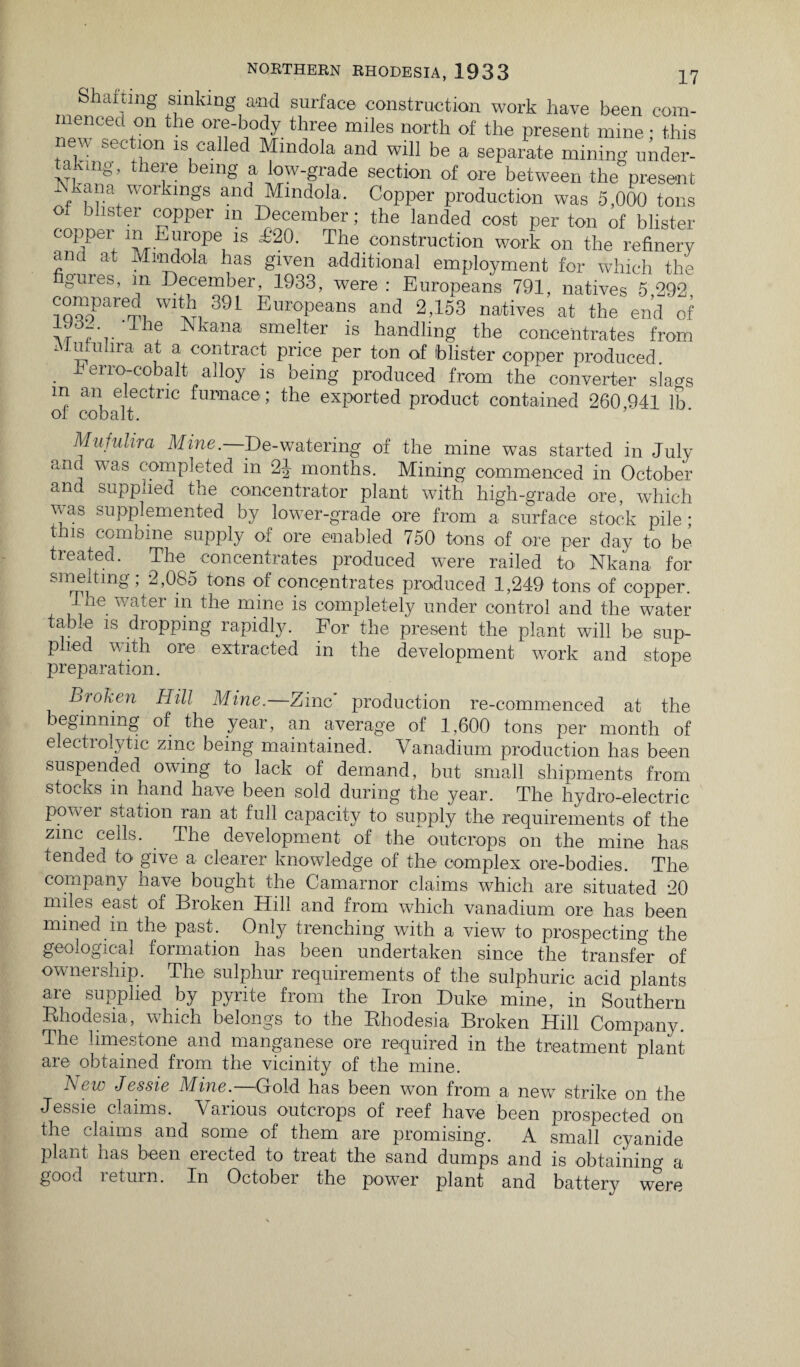Shaiting sinking and surface construction work have been com- “enCed ,on the ore-body three miles north of the present mine ; this ew section is called Mindola and will be a separate mining under¬ taking, there being a low-grade section of ore between the present ikana workings and Mindola. Copper production was S,000 tons of blister copper m December; the landed cost per ton of blister coppei m Europe is £20. The construction work on the refinery ana at Mindola has given additional employment for which the gmes, in December, 1933, were : Europeans 791, natives 5 292 compared with 39L Europeans and 2,153 natives at the end of f ',.'1* Nkana smelter is handling the concentrates from Mufuhra at a contract price per ton of blister copper produced, b eno-cobalt alloy is being produced from the converter slao-s m an electric furnace; the exported product contained 260 941 lb oi cobalt. Mufuhra Mine.—De-watering of the mine was started in July am. was completed in 2J months. Mining commenced in October and supplied the concentrator plant with high-grade ore, which was supplemented by lower-grade ore from a surface stock pile; bis combine supply of ore enabled 750 tons of ore per day to be treated. The concentrates produced were railed to Nkana for smelting; 2,085 tons of concentrates produced 1,249 tons of copper. Tne water in the mine is completely under control and the water table is dropping rapidly. For the present the plant will be sup¬ plied with ore extracted in the development work and stope preparation. Bioken Hill Mine. Zinc production re-commenced at the beginning of the year, an average of 1,600 tons per month of electrolytic zinc being maintained. Vanadium production has been suspended owing to lack of demand, but small shipments from stocks m hand have been sold during the year. The hydro-electric power station ran at full capacity to supply the requirements of the zinc cells. The development of the outcrops on the mine has tended to give a clearer knowledge of the complex ore-bodies. The company have bought the Camarnor claims which are situated *20 miles east of Bioken Hill and from which vanadium ore has been mined m the past. Only trenching with a view to prospecting the geological formation has been undertaken since the transfer of ownership. The sulphur requirements of the sulphuric acid plants are supplied by pyrite from the Iron Duke mine, in Southern Rhodesia, which belongs to the Rhodesia Broken Hill Company. The limestone and manganese ore required in the treatment plant are obtained from the vicinity of the mine. New Jessie Mine.—Gold has been warn from a new strike on the Jessie claims. Vaiious outcrops of reef have been prospected on the claims and some of them are promising. A small cyanide plant has been elected to treat the sand dumps and is obtaining a good leturn. In October the power plant and battery were