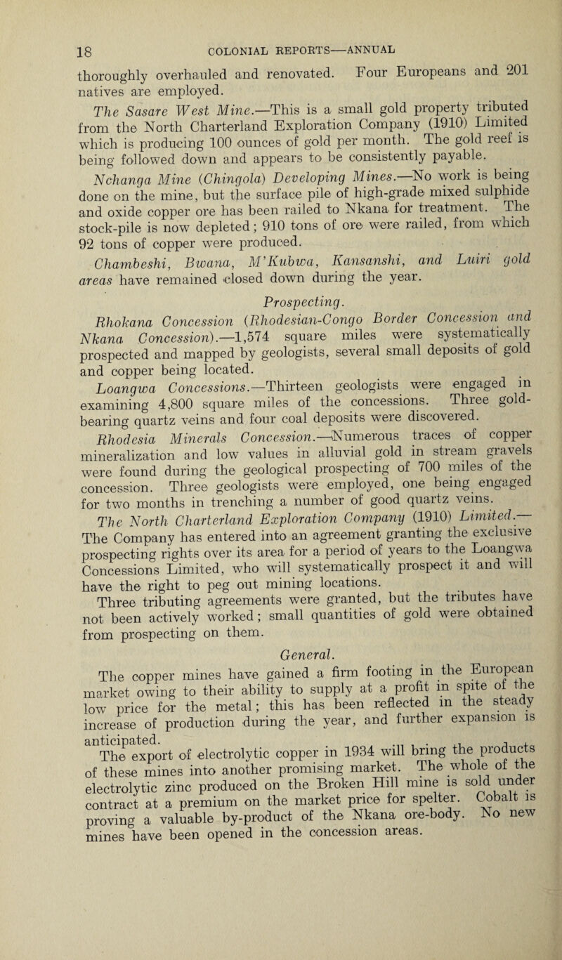 thoroughly overhauled and renovated. Four Europeans and 201 natives are employed. The Sasare West Mine.—This is a small gold property tributed from the North Charterland Exploration Company (1910) Limited which is producing 100 ounces of gold per month. The gold reef is being followed down and appears to be consistently payable. Nchanga Mine (Chingola) Developing Mines. No work is being done on the mine, but the surface pile of high-grade mixed sulphide and oxide copper ore has been railed to Nkana for treatment. The stock-pile is now depleted; 910 tons of ore were railed, from which 92 tons of copper were produced. Chambeshi, Bwana, M Rubwa, Ransanshi, and Luiri gold areas have remained closed down during the year. Prospecting. Rhokana Concession (Rhodesian-Congo Border Concession and Nkana Concession).—1,574 square miles were systematically prospected and mapped by geologists, several small deposits of gol and copper being located. Loangwa Concessions.—Thirteen geologists were engaged in examining 4,800 square miles of the concessions. Three gold- bearing quartz veins and four coal deposits were discovered. Rhodesia Minerals Concession.—*Numerous traces of copper mineralization and low values in alluvial gold in stream gravels were found during the geological prospecting of 700 miles of the concession. Three geologists were employed, one being engaged for two months in trenching a number of good quartz veins. The North Charterland Exploration Company (1910) Limited — The Company has entered into an agreement granting the exclusive prospecting rights over its area for a period of years to the Loangwa Concessions Limited, who will systematically prospect it and will have the right to peg out mining locations. Three tributing agreements were granted, but the tributes have not been actively worked; small quantities of gold were obtained from prospecting on them. General. The copper mines have gained a firm footing m the European market owing to their ability to supply at a profit m spite ot the low price for the metal; this has been reflected m the steady increase of production during the year, and further expansion is The export of electrolytic copper in 1934 will bring the products of these mines into another promising market. The whole of the electrolytic zinc produced on the Broken Hill mine is sold under contract at a premium on the market price for spelter. Cobalt is proving a valuable by-product of the Nkana ore-body. No new mines have been opened in the concession areas.