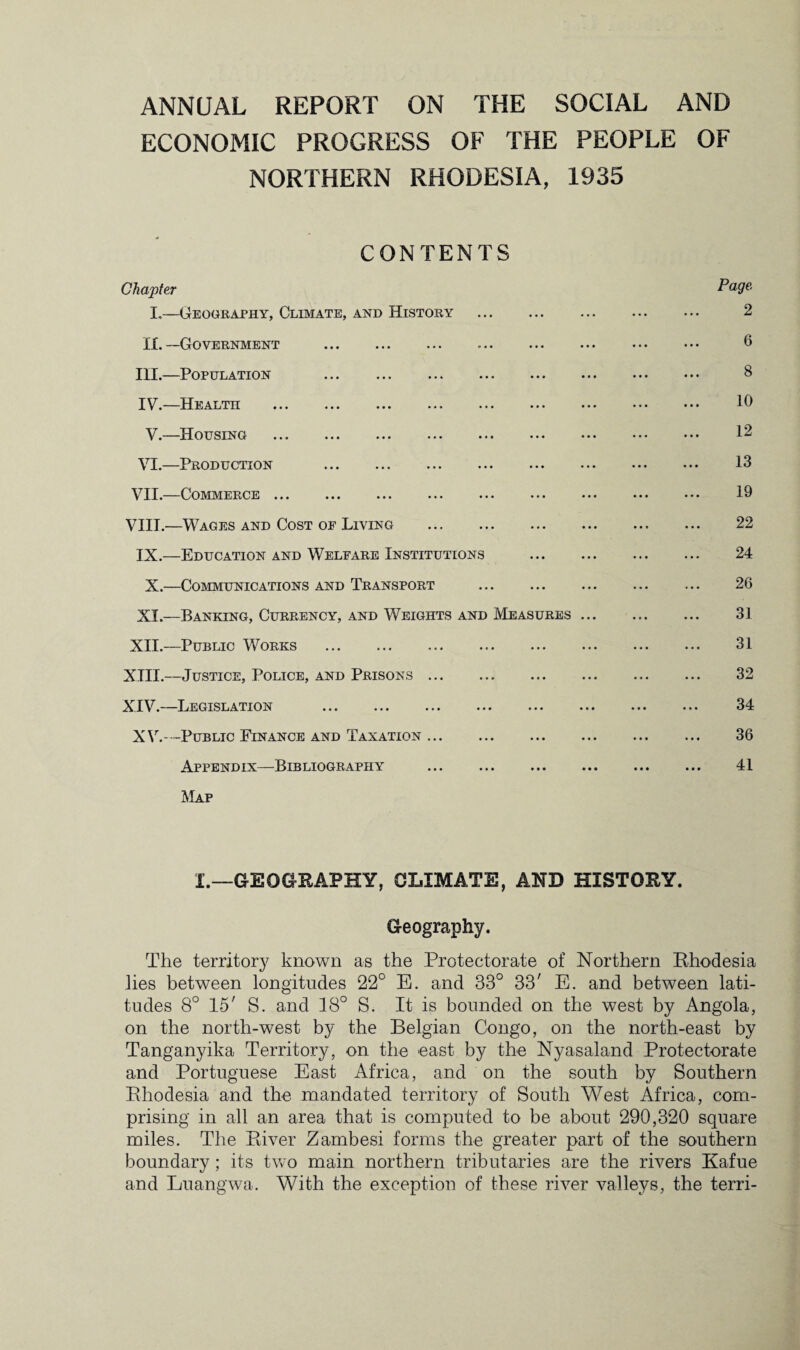 ANNUAL REPORT ON THE SOCIAL AND ECONOMIC PROGRESS OF THE PEOPLE OF NORTHERN RHODESIA, 1935 CONTENTS Chapter I,—Geography, Climate, and History . IX. —Government . III. —Population . IV. —Health . V.—Housing . VI.—Production . VII.—Commerce. VIII.—Wages and Cost oe Living . IX.—Education and Welfare Institutions X. —Communications and Transport . XI.—Banking, Currency, and Weights and Measures XII.—Public Works . XIII. —Justice, Police, and Prisons. XIV. —Legislation . XV.—Public Finance and Taxation. Appendix—Bibliography Map Page 2 6 8 10 12 13 19 22 24 26 31 31 32 34 36 41 I.—GEOGRAPHY, CLIMATE, AND HISTORY. Geography. The territory known as the Protectorate of Northern Rhodesia lies between longitudes 22° E. and 33° 33' E. and between lati¬ tudes 8° 15' S. and 18° S. It is bounded on the west by Angola, on the north-west by the Belgian Congo, on the north-east by Tanganyika Territory, on the east by the Nyasaland Protectorate and Portuguese East Africa, and on the south by Southern Rhodesia and the mandated territory of South West Africa, com¬ prising in all an area that is computed to be about 290,320 square miles. The River Zambesi forms the greater part of the southern boundary; its two main northern tributaries are the rivers Ka.fue and Luangwa. With the exception of these river valleys, the terri-