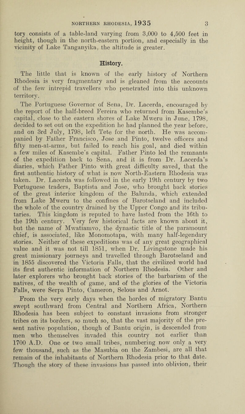 tory consists of a table-land varying from 3,000 to 4,500 feet in height, though in the north-eastern portion, and especially in the vicinity of Lake Tanganyika, the altitude is greater. History. The little that is known of the early history of Northern Rhodesia is very fragmentary and is gleaned from the accounts of the few intrepid travellers who penetrated into this unknown territory. The Portuguese Governor of Sena, Dr. Lacerda, encouraged by the report of the half-breed Pereira who returned from Kasembe’s capital, close to the eastern shores of Lake Mweru in June, 1798, decided to set out on the expedition he had planned the year before, and on 3rd July, 1798, left Tele for the north. He was accom¬ panied by Father Francisco, Jose and Pinto, twelve officers and fifty men-at-arms, but failed to reach his goal, and died within a few miles of Kasembe’s capital. Father Pinto led the remnants of the expedition back to Sena, and it is from Dr. Lacerda’s diaries, which Father Pinto with great difficulty saved, that the first authentic history of what is now North-Eastern Rhodesia was taken. Dr. Lacerda was followed in the early 19th century by two Portuguese traders, Baptista and Jose, who brought back stories of the great interior kingdom of the Balunda, which extended from Lake Mweru to the confines of Barotseland and included the whole of the country drained by the Upper Congo and its tribu¬ taries. This kingdom is reputed to have lasted from the 16th to the 19th century. Very few historical facts are known about it, but the name of Mwatiamvo, the dynastic title of the paramount chief, is associated, like Monomotapa, with many half-legendary stories. Neither of these expeditions was of any great geographical value and it was not till 1851, when Dr. Livingstone made his great missionary journeys and travelled through Barotseland and in 1855 discovered the Victoria Falls, that the civilized world had its first authentic information of Northern Rhodesia. Other and later explorers who brought back stories of the barbarism of the natives, of the wealth of game, and of the glories of the Victoria Falls, were Serpa Pinto, Cameron, Selous and Arnot. From the very early days when the hordes of migratory Bantu swept southward from Central and Northern Africa, Northern Rhodesia has been subject to constant invasions from stronger tribes on its borders, so much so, that the vast majority of the pre¬ sent native population, though of Bantu origin, is descended from men who themselves invaded this country not earlier than 1700 A.D. One or two small tribes, numbering now only a very few thousand, such as the Masubia on the Zambesi, are all that remain of the inhabitants of Northern Rhodesia prior to that date. Though the story of these invasions has passed into oblivion, their