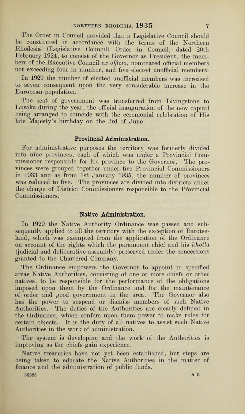 The Order in Council provided that a Legislative Council should be constituted in accordance with the terms of the Northern Rhodesia (Legislative Council) Order in Council, dated 20th February 1924, to consist of the Governor as President, the mem¬ bers of the Executive Council ex officio, nominated official members not exceeding four in number, and five elected unofficial members. In 1929 the number of elected unofficial members was increased to seven consequent upon the very considerable increase in the European population. The seat of government was transferred from Livingstone to Lusaka during the year, the official inauguration of the new capital being arranged to coincide with the ceremonial celebration of His late Majesty’s birthday on the 3rd of June. Provincial Administration, For administrative purposes the territory was formerly divided into nine provinces, each of which was under a Provincial Com¬ missioner responsible for his province to the Governor. The pro¬ vinces were grouped together under five Provincial Commissioners in 1933 and as from 1st January 1935, the number of provinces was reduced to five. The provinces are divided into districts under the charge of District Commissioners responsible to the Provincial Commissioners. Native Administration. In 1929 the Native Authority Ordinance was passed and sub¬ sequently applied to all the territory with the exception of Barotse- land, which was exempted from the application of the Ordinance on account of the rights which the paramount chief and his khotla (judicial and deliberative assembly) preserved under the concessions granted to the Chartered Company. The Ordinance empowers the Governor to appoint in specified areas Native Authorities, consisting of one or more chiefs or other natives, to be responsible for the performance of the obligations imposed upon them by the Ordinance and for the maintenance of order and good government in the area. The Governor also has the power to suspend or dismiss members of such Native Authorities. The duties of the Authorities are clearly defined in the Ordinance, which confers upon them power to make rules for certain objects. It is the duty of all natives to assist such Native Authorities in the work of administration. The system is developing and the work of the Authorities is improving as the chiefs gain experience. Native treasuries have not yet been established, but steps are being taken to educate the Native Authorities in the matter of finance and the administration of public funds. 38225 A 3