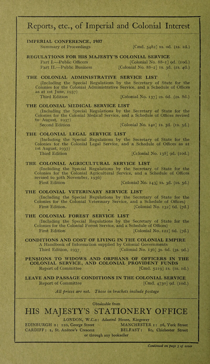 Reports, etc., of Imperial and Colonial Interest IMPERIAL CONFERENCE, 1937 Summary of Proceedings [Cmd. 5482] is. od. (is. id.) REGULATIONS FOR HIS MAJESTY’S COLONIAL SERVICE Part I.—Public Officers [Colonial No. 88-1] gd. (iod.) Part II.—Public Business [Colonial No. 88-2] is. 3d. (is. 4d.) THE COLONIAL ADMINISTRATIVE SERVICE LIST (Including the Special Regulations by the Secretary of State for the Colonies for the Colonial Administrative Service, and a Schedule of Offices as at 1st June, 1937) Third Edition [Colonial No. 137] 2s. 6d. (2s. 8d.) THE COLONIAL MEDICAL SERVICE LIST (Including the Special Regulations by the Secretary of State for the Colonies for the Colonial Medical Service, and a Schedule of Offices revised to August, 1937) Second Edition [Colonial No. 140] is. 3d. (is. 5d.) THE COLONIAL LEGAL SERVICE LIST (Including the Special Regulations by the Secretary of State for the Colonies for the Colonial Legal Service, and a Schedule of Offices as at 1st August, 1937) Third Edition [Cclonial No. 138] gd. (iod.) THE COLONIAL AGRICULTURAL SERVICE LIST (Including the Special Regulations by the Secretary of State for the Colonies for the Colonial Agricultural Service, and a Schedule of Offices revised to 30th November, 1936) First Edition [Colonial No. 143] is. 3d. (is. 5d.) THE COLONIAL VETERINARY SERVICE LIST (Including the Special Regulations by the Secretary of State for the Colonies for the Colonial Veterinary Service, and a Schedule of Offices) First Edition. [Colonial No. 132] 6d. (7d.) THE COLONIAL FOREST SERVICE LIST (Including the Special Regulations by the Secretary of State for the Colonies for the Colonial Forest Service, and a Schedule of Offices) First Edition [Colonial No. 122] 6d. (7d.) CONDITIONS AND COST OF LIVING IN THE COLONIAL EMPIRE A Handbook of Information supplied by Colonial Governments , Third Edition, 1937 [Colonial No. 136] 3s. 6d. (3s. 9d.) PENSIONS TO WIDOWS AND ORPHANS OF OFFICERS IN THE COLONIAL SERVICE, AND COLONIAL PROVIDENT FUNDS Report of Committee [Cmd. 5219] is. (is. id.) LEAVE AND PASSAGE CONDITIONS IN THE COLONIAL SERVICE Report of Committee [Cmd. 4730] gd. (iod.) All prices are net. Those in brackets include postage Obtainable from HIS MAJESTY’S STATIONERY OFFICE LONDON, W.C.2: Adastral House, Kingsway EDINBURGH 2: 120, George Street MANCHESTER 1 : 26, York Street CARDIFF : 1, St. Andrew’s Crescent BELFAST: 80, Chichester Street or through any bookseller