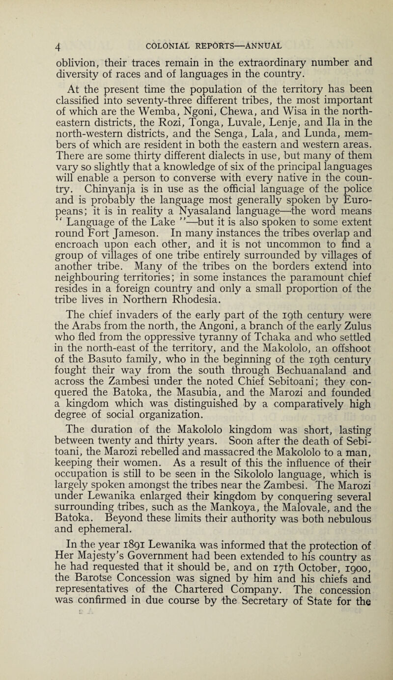 oblivion, their traces remain in the extraordinary number and diversity of races and of languages in the country. At the present time the population of the territory has been classified into seventy-three different tribes, the most important of which are the Wemba, Ngoni, Chewa, and Wisa in the north- eastern districts, the Rozi, Tonga, Luvale, Lenje, and Ila in the north-western districts, and the Senga, Lala, and Lunda, mem¬ bers of which are resident in both the eastern and western areas. There are some thirty different dialects in use, but many of them vary so slightly that a knowledge of six of the principal languages will enable a person to converse with every native in the coun¬ try. Chinyanja is in use as the official language of the police and is probably the language most generally spoken by Euro¬ peans; it is in reality a Nyasaland language—the word means ‘ ‘ Language of the Lake ''—but it is also spoken to some extent round Fort Jameson. In many instances the tribes overlap and encroach upon each other, and it is not uncommon to find a group of villages of one tribe entirely surrounded by villages of another tribe. Many of the tribes on the borders extend into neighbouring territories; in some instances the paramount chief resides in a foreign country and only a small proportion of the tribe lives in Northern Rhodesia. The chief invaders of the early part of the 19th century were the Arabs from the north, the Angoni, a branch of the early Zulus who fled from the oppressive tyranny of Tchaka and who settled in the north-east of the territory, and the Makololo, an offshoot of the Basuto family, who in the beginning of the 19th century fought their way from the south through Bechuanaland and across the Zambesi under the noted Chief Sebitoani; they con¬ quered the Batoka, the Masubia, and the Marozi and founded a kingdom which was distinguished by a comparatively high degree of social organization. The duration of the Makololo kingdom was short, lasting between twenty and thirty years. Soon after the death of Sebi¬ toani, the Marozi rebelled and massacred fhe Makololo to a man, keeping their women. As a result of this the influence of their occupation is still to be seen in the Sikololo language, which is largely spoken amongst the tribes near the Zambesi. The Marozi under Lewanika enlarged their kingdom by conquering several surrounding tribes, such as the Mankoya, the Malovale, and the Batoka. Beyond these limits their authority was both nebulous and ephemeral. In the year 1891 Lewanika was informed that the protection of Her Majesty's Government had been extended to his country as he had requested that it should be, and on 17th October, 1900, the Barotse Concession was signed by him and his chiefs and representatives of the Chartered Company. The concession was confirmed in due course by the Secretary of State for the