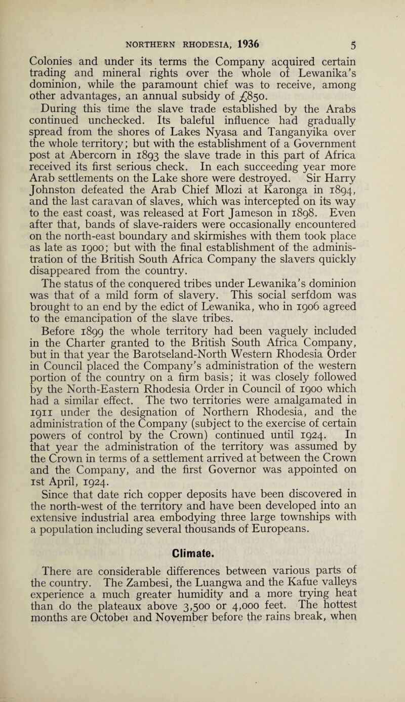 Colonies and under its terms the Company acquired certain trading and mineral rights over the whole of Lewanika's dominion, while the paramount chief was to receive, among other advantages, an annual subsidy of £850. During this time the slave trade established by the Arabs continued unchecked. Its baleful influence had gradually spread from the shores of Lakes Nyasa and Tanganyika over the whole territory; but with the establishment of a Government post at Abercorn in 1893 the slave trade in this part of Africa received its first serious check. In each succeeding year more Arab settlements on the Lake shore were destroyed. Sir Harry Johnston defeated the Arab Chief Mlozi at Karonga in 1894, and the last caravan of slaves, which was intercepted on its way to the east coast, was released at Fort Jameson in 1898. Even after that, bands of slave-raiders were occasionally encountered on the north-east boundary and skirmishes with them took place as late as 1900; but with the final establishment of the adminis¬ tration of the British South Africa Company the slavers quickly disappeared from the country. The status of the conquered tribes under Lewanika's dominion was that of a mild form of slavery. This social serfdom was brought to an end by the edict of Lewanika, who in 1906 agreed to the emancipation of the slave tribes. Before 1899 the whole territory had been vaguely included in the Charter granted to the British South Africa Company, but in that year the Barotseland-North Western Rhodesia Order in Council placed the Company's administration of the western portion of the country on a firm basis; it was closely followed by the North-Eastern Rhodesia Order in Council of 1900 which had a similar effect. The two territories were amalgamated in 1911 under the designation of Northern Rhodesia, and the administration of the Company (subject to the exercise of certain powers of control by the Crown) continued until 1924. In that year the administration of the territory was assumed by the Crown in terms of a settlement arrived at between the Crown and the Company, and the first Governor was appointed on 1st April, 1924. Since that date rich copper deposits have been discovered in the north-west of the territory and have been developed into an extensive industrial area embodying three large townships with a population including several thousands of Europeans. Climate. There are considerable differences between various parts of the country. The Zambesi, the Luangwa and the Kafue valleys experience a much greater humidity and a more trying heat than do the plateaux above 3,500 or 4,000 feet. The hottest months are Octobei and November before the rains break, when