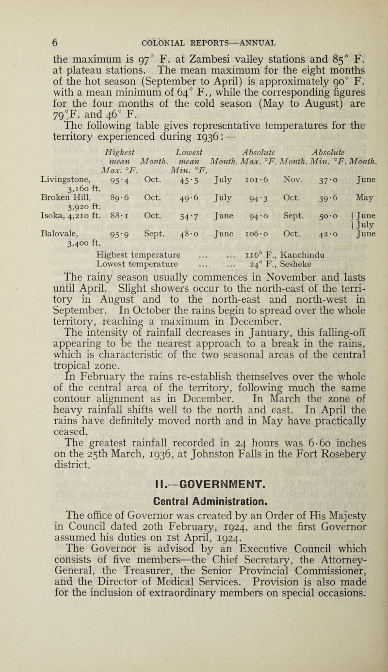 the maximum is 970 F. at Zambesi valley stations and 85° F. at plateau stations. The mean maximum for the eight months of the hot season (September to April) is approximately 900 F. with a mean minimum of 64° F., while the corresponding figures for the four months of the cold season (May to August) are 79°F. and 46° F. The following table gives representative temperatures for the territory experienced during 1936: — Highest Lowest Absolute Absolute mean Month, mean Month. Max. °F. Month. Min. °F. Month. Max. °F. Min. °F. Livingstone, 3,160 ft. 95'4 Oct. 45-5 July 101 • 6 Nov. 37'° June Broken Hill, 3,920 ft. 89*6 Oct. 49-6 July 94-3 Oct. 39-6 May Isoka, 4,210 ft. 00 00 H Oct. 54-7 June 94-0 Sept. 5°‘° f Tune (July Balovale, 3,400 ft. 95*9 Sept. 0 00 Tt- June 106- 0 Oct. 42 • 0 June Highest temperature ... ... 1160 F., Kanchindu Lowest temperature ... ... 240 F., Sesheke The rainy season usually commences in November and lasts until April. Slight showers occur to the north-east of the terri¬ tory in August and to the north-east and north-west in September. In October the rains begin to spread over the whole territory, reaching a maximum in December. The intensity of rainfall decreases in January, this falling-off appearing to be the nearest approach to a break in the rains, which is characteristic of the two seasonal areas of the central tropical zone. In February the rains re-establish themselves over the whole of the central area of the territory, following much the same contour alignment as in December. In March the zone of heavy rainfall shifts well to the north and east. In April the rains have definitely moved north and in May have practically ceased. The greatest rainfall recorded in 24 hours was 6* 60 inches on the 25th March, 1936, at Johnston Falls in the Fort Rosebery district. II.—GOVERNMENT. Central Administration. The office of Governor was created by an Order of His Majesty in Council dated 20th February, 1924, and the first Governor assumed his duties on 1st April, 1924. The Governor is advised by an Executive Council which consists of five members—the Chief Secretary, the Attorney- General, the Treasurer, the Senior Provincial Commissioner, and the Director of Medical Services. Provision is also made for the inclusion of extraordinary members on special occasions.