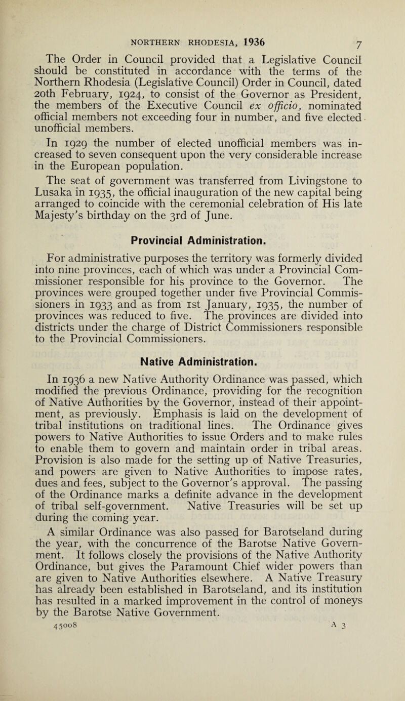 The Order in Council provided that a Legislative Council should be constituted in accordance with the terms of the Northern Rhodesia (Legislative Council) Order in Council, dated 20th February, 1924, to consist of the Governor as President, the members of the Executive Council ex officio, nominated official members not exceeding four in number, and five elected unofficial members. In 1929 the number of elected unofficial members was in¬ creased to seven consequent upon the very considerable increase in the European population. The seat of government was transferred from Livingstone to Lusaka in 1935, the official inauguration of the new capital being arranged to coincide with the ceremonial celebration of His late Majesty’s birthday on the 3rd of June. Provincial Administration. For administrative purposes the territory was formerly divided into nine provinces, each of which was under a Provincial Com¬ missioner responsible for his province to the Governor. The provinces were grouped together under five Provincial Commis¬ sioners in 1933 and as from 1st January, 1935, the number of provinces was reduced to five. The provinces are divided into districts under the charge of District Commissioners responsible to the Provincial Commissioners. Native Administration. In 1936 a new Native Authority Ordinance was passed, which modified the previous Ordinance, providing for the recognition of Native Authorities by the Governor, instead of their appoint¬ ment, as previously. Emphasis is laid on the development of tribal institutions on traditional lines. The Ordinance gives powers to Native Authorities to issue Orders and to make rules to enable them to govern and maintain order in tribal areas. Provision is also made for the setting up of Native Treasuries, and powers are given to Native Authorities to impose rates, dues and fees, subject to the Governor’s approval. The passing of the Ordinance marks a definite advance in the development of tribal self-government. Native Treasuries will be set up during the coming year. A similar Ordinance was also passed for Barotseland during the year, with the concurrence of the Barotse Native Govern¬ ment. It follows closely the provisions of the Native Authority Ordinance, but gives the Paramount Chief wider powers than are given to Native Authorities elsewhere. A Native Treasury has already been established in Barotseland, and its institution has resulted in a marked improvement in the control of moneys by the Barotse Native Government.