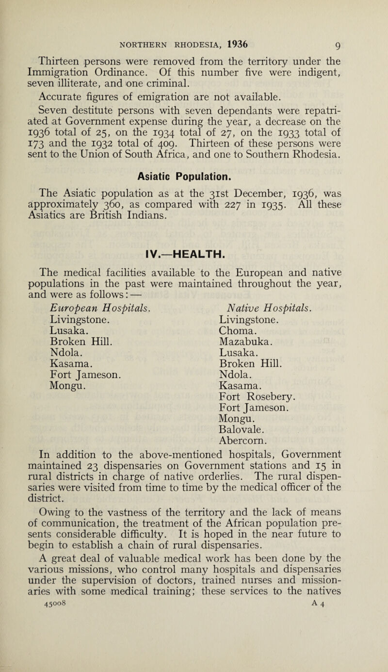 Thirteen persons were removed from the territory under the Immigration Ordinance. Of this number five were indigent, seven illiterate, and one criminal. Accurate figures of emigration are not available. Seven destitute persons with seven dependants were repatri¬ ated at Government expense during the year, a decrease on the 1936 total of 25, on the 1934 total of 27, on the 1933 total of 173 and the 1932 total of 409. Thirteen of these persons were sent to the Union of South Africa, and one to Southern Rhodesia. Asiatic Population. The Asiatic population as at the 31st December, 1936, was approximately 360, as compared with 227 in 1935. All these Asiatics are British Indians. IV.—HEALTH. The medical facilities available to the European and native populations in the past were maintained throughout the year, and were as follows: — Native Hospitals. Livingstone. Choma. Mazabuka. Lusaka. Broken Hill. Ndola. Kasama. Fort Rosebery. Fort Jameson. Mongu. Balovale. Abercorn. In addition to the above-mentioned hospitals, Government maintained 23 dispensaries on Government stations and 15 in rural districts in charge of native orderlies. The rural dispen¬ saries were visited from time to time by the medical officer of the district. European Hospitals. Livingstone. Lusaka. Broken Hill. Ndola. Kasama. Fort Jameson. Mongu. Owing to the vastness of the territory and the lack of means of communication, the treatment of the African population pre¬ sents considerable difficulty. It is hoped in the near future to begin to establish a chain of rural dispensaries. A great deal of valuable medical work has been done by the various missions, who control many hospitals and dispensaries under the supervision of doctors, trained nurses and mission¬ aries with some medical training; these services to the natives