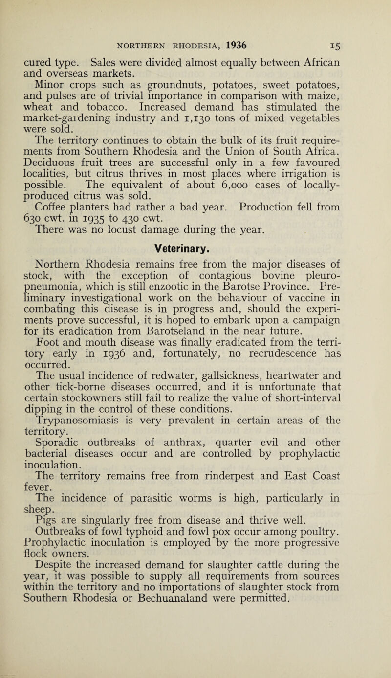 cured type. Sales were divided almost equally between African and overseas markets. Minor crops such as groundnuts, potatoes, sweet potatoes, and pulses are of trivial importance in comparison with maize, wheat and tobacco. Increased demand has stimulated the market-gardening industry and 1,130 tons of mixed vegetables were sold. The territory continues to obtain the bulk of its fruit require¬ ments from Southern Rhodesia and the Union of South Africa. Deciduous fruit trees are successful only in a few favoured localities, but citrus thrives in most places where irrigation is possible. The equivalent of about 6,000 cases of locally- produced citrus was sold. Coffee planters had rather a bad year. Production fell from 630 cwt. in 1935 to 430 cwt. There was no locust damage during the year. Veterinary. Northern Rhodesia remains free from the major diseases of stock, with the exception of contagious bovine pleuro¬ pneumonia, which is still enzootic in the Barotse Province. Pre¬ liminary investigational work on the behaviour of vaccine in combating this disease is in progress and, should the experi¬ ments prove successful, it is hoped to embark upon a campaign for its eradication from Barotseland in the near future. Foot and mouth disease was finally eradicated from the terri¬ tory early in 1936 and, fortunately, no recrudescence has occurred. The usual incidence of redwater, gallsickness, heartwater and other tick-borne diseases occurred, and it is unfortunate that certain stockowners still fail to realize the value of short-interval dipping in the control of these conditions. Trypanosomiasis is very prevalent in certain areas of the territory. Sporadic outbreaks of anthrax, quarter evil and other bacterial diseases occur and are controlled by prophylactic inoculation. The territory remains free from rinderpest and East Coast fever. The incidence of parasitic worms is high, particularly in sheep. Pigs are singularly free from disease and thrive well. Outbreaks of fowl typhoid and fowl pox occur among poultry. Prophylactic inoculation is employed by the more progressive flock owners. Despite the increased demand for slaughter cattle during the year, it was possible to supply all requirements from sources within the territory and no importations of slaughter stock from Southern Rhodesia or Bechuanaland were permitted.