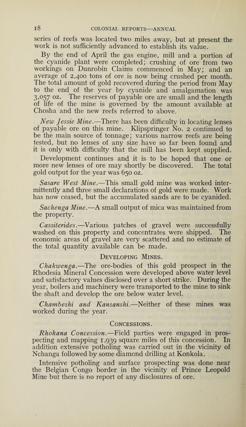 series of reefs was located two miles away, but at present the work is not sufficiently advanced to establish its value. By the end of April the gas engine, mill and a portion of the cyanide plant were completed; crushing of ore from two workings on Dunrobin Claims commenced in May; and an average of 2,400 tons of ore is now being crushed per month. The total amount of gold recovered during the period from May to the end of the year by cyanide and amalgamation was 3,057 oz. The reserves of payable ore are small and the length of life of the mine is governed by the amount available at Chosha and the new reefs referred to above. New Jessie Mine.—There has been difficulty in locating lenses of payable ore on this mine. Klipspringer No. 2 continued to be the main source of tonnage; various narrow reefs are being tested, but no lenses of any size have so far been found and it is only with difficulty that the mill has been kept supplied. Development continues and it is to be hoped that one or more new lenses of ore may shortly be discovered. The total gold output for the year was 650 oz. Sasare West Mine.—This small gold mine was worked inter¬ mittently and three small declarations of gold were made. Work has now ceased, but the accumulated sands are to be cyanided. Sachenga Mine.—A small output of mica was maintained from the property. Cassiterides.—Various patches of gravel were successfully washed on this property and concentrates were shipped. The economic areas of gravel are very scattered and no estimate of the total quantity available can be made. Developing Mines. Chakwenga.—The ore-bodies of this gold prospect in the Rhodesia Mineral Concession were developed above water level and satisfactory values disclosed over a short strike. During the year, boilers and machinery were transported to the mine to sink the shaft and develop the ore below water level. Chambeshi and Kansanshi.—Neither of these mines was worked during the year. Concessions. Rhokana Concession.—Field parties were engaged in pros¬ pecting and mapping 1,939 square miles of this concession. In addition extensive potholing was carried out in the vicinity of Nchanga followed by some diamond drilling at Konkola. Intensive potholing and surface prospecting was done near the Belgian Congo border in the vicinity of Prince Leopold Mine but there is no report of any disclosures of ore.