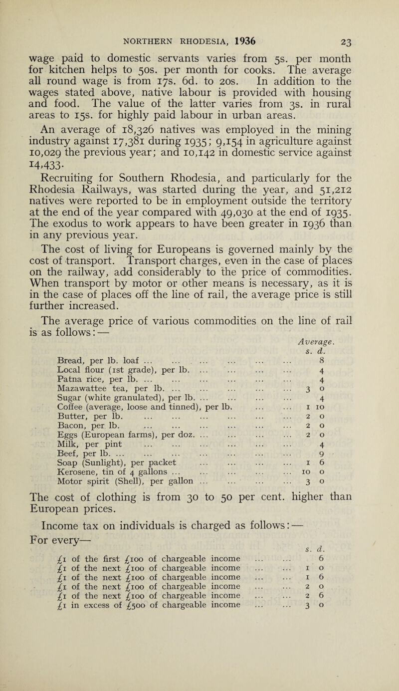 wage paid to domestic servants varies from 5s. per month for kitchen helps to 50s. per month for cooks. The average all round wage is from 17s. 6d. to 20s. In addition to the wages stated above, native labour is provided with housing and food. The value of the latter varies from 3s. in rural areas to 15s. for highly paid labour in urban areas. An average of 18,326 natives was employed in the mining industry against 17,381 during 1935; 9,154 in agriculture against 10,029 the previous year; and 10,142 in domestic service against 14433- Recruiting for Southern Rhodesia, and particularly for the Rhodesia Railways, was started during the year, and 51,212 natives were reported to be in employment outside the territory at the end of the year compared with 49,030 at the end of 1935. The exodus to work appears to have been greater in 1936 than in any previous year. The cost of living for Europeans is governed mainly by the cost of transport. Transport charges, even in the case of places on the railway, add considerably to the price of commodities. When transport by motor or other means is necessary, as it is in the case of places off the line of rail, the average price is still further increased. The average price of various commodities on the line of rail is as follows: — Average. s. d. Bread, per lb. loaf ... 8 Local flour (1st grade), per lb. 4 Patna rice, per lb. ... 4 Mazawattee tea, per lb. ... . 3 0 Sugar (white granulated), per lb. . 4 Coffee (average, loose and tinned), per lb. 1 10 Butter, per lb. 2 0 Bacon, per lb. 2 0 Eggs (European farms), per doz. . 2 0 Milk, per pint 4 Beef, per lb. ... 9 Soap (Sunlight), per packet 1 6 Kerosene, tin of 4 gallons ... 10 0 Motor spirit (Shell), per gallon . . 3 0 cost of clothing is from 30 to 50 per cent, higher than European prices. Income tax on individuals is charged as follows: For every— £1 of the first ^ioo of chargeable income £1 of the next ^100 of chargeable income ^1 of the next ^100 of chargeable income £1 of the next £100 of chargeable income £1 of the next £100 of chargeable income £1 in excess of £500 of chargeable income s. d. 6 1 o 1 6 2 o 2 6 3 o