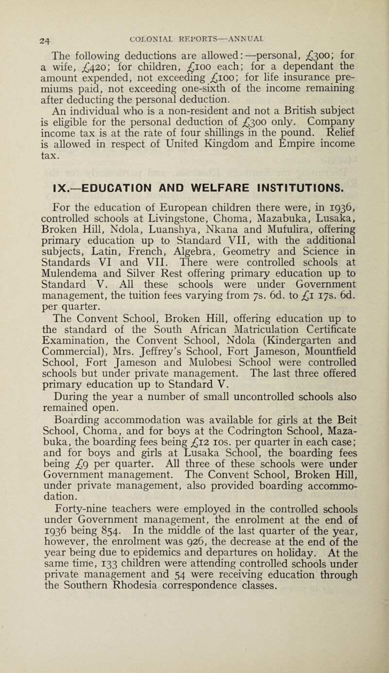 The following deductions are allowed:—personal, £300; for a wife, £420; for children, £100 each; for a dependant the amount expended, not exceeding £100; for life insurance pre¬ miums paid, not exceeding one-sixth of the income remaining after deducting the personal deduction. An individual who is a non-resident and not a British subject is eligible for the personal deduction of £300 only. Company income tax is at the rate of four shillings in the pound. Relief is allowed in respect of United Kingdom and Empire income tax. IX.—EDUCATION AND WELFARE INSTITUTIONS. For the education of European children there were, in 1936, controlled schools at Livingstone, Choma, Mazabuka, Lusaka, Broken Hill, Ndola, Luanshya, Nkana and Mufulira, offering primary education up to Standard VII, with the additional subjects, Latin, French, Algebra, Geometry and Science in Standards VI and VII. There were controlled schools at Mulendema and Silver Rest offering primary education up to Standard V. All these schools were under Government management, the tuition fees varying from 7s. 6d. to £1 17s. 6d. per quarter. The Convent School, Broken Hill, offering education up to the standard of the South African Matriculation Certificate Examination, the Convent School, Ndola (Kindergarten and Commercial), Mrs. Jeffrey's School, Fort Jameson, Mountfield School, Fort Jameson and Mulobesi School were controlled schools but under private management. The last three offered primary education up to Standard V. During the year a number of small uncontrolled schools also remained open. Boarding accommodation was available for girls at the Beit School, Choma, and for boys at the Codrington School, Maza¬ buka, the boarding fees being £12 10s. per quarter in each case; and for boys and girls at Lusaka School, the boarding fees being £9 per quarter. All three of these schools were under Government management. The Convent School, Broken Hill, under private management, also provided boarding accommo¬ dation. Forty-nine teachers were employed in the controlled schools under Government management, the enrolment at the end of 1936 being 854. In the middle of the last quarter of the year, however, the enrolment was 926, the decrease at the end of the year being due to epidemics and departures on holiday. At the same time, 133 children were attending controlled schools under private management and 54 were receiving education through the Southern Rhodesia correspondence classes.