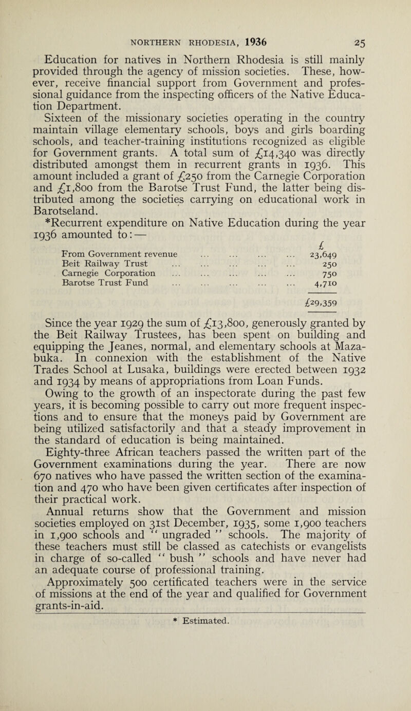 Education for natives in Northern Rhodesia is still mainly provided through the agency of mission societies. These, how¬ ever, receive financial support from Government and profes¬ sional guidance from the inspecting officers of the Native Educa¬ tion Department. Sixteen of the missionary societies operating in the country maintain village elementary schools, boys and girls boarding schools, and teacher-training institutions recognized as eligible for Government grants. A total sum of £14,340 was directly distributed amongst them in recurrent grants in 1936. This amount included a grant of £250 from the Carnegie Corporation and £1,800 from the Barotse Trust Fund, the latter being dis¬ tributed among the societies carrying on educational work in Barotseland. *Recurrent expenditure on Native Education during the year 1936 amounted to: — £ From Government revenue ... ... ... ... 23,649 Beit Railway Trust ... ... ... ... ... 250 Carnegie Corporation ... ... ... ... ... 750 Barotse Trust Fund ... ... ... ... ... 4,710 £29,359 Since the year 1929 the sum of £13,800, generously granted by the Beit Railway Trustees, has been spent on building and equipping the Jeanes, normal, and elementary schools at Maza- buka. In connexion with the establishment of the Native Trades School at Lusaka, buildings were erected between 1932 and 1934 by means of appropriations from Loan Funds. Owing to the growth of an inspectorate during the past few years, it is becoming possible to carry out more frequent inspec¬ tions and to ensure that the moneys paid by Government are being utilized satisfactorily and that a steady improvement in the standard of education is being maintained. Eighty-three African teachers passed the written part of the Government examinations during the year. There are now 670 natives who have passed the written section of the examina¬ tion and 470 who have been given certificates after inspection of their practical work. Annual returns show that the Government and mission societies employed on 31st December, 1935, some 1,900 teachers in 1,900 schools and “ ungraded ” schools. The majority of these teachers must still be classed as catechists or evangelists in charge of so-called “ bush ” schools and have never had an adequate course of professional training. Approximately 500 certificated teachers were in the service of missions at the end of the year and qualified for Government grants-in-aid. * Estimated.