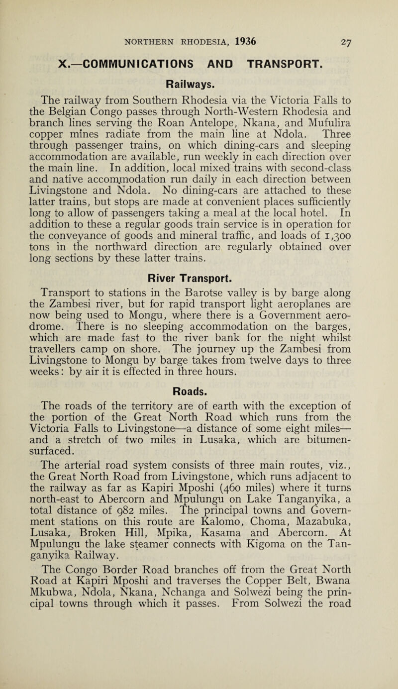 X.—COMMUNICATIONS AND TRANSPORT. Railways. The railway from Southern Rhodesia via the Victoria Falls to the Belgian Congo passes through North-Western Rhodesia and branch lines serving the Roan Antelope, Nkana, and Mufulira copper mines radiate from the main line at Ndola. Three through passenger trains, on which dining-cars and sleeping accommodation are available, run weekly in each direction over the main line. In addition, local mixed trains with second-class and native accom.modation run daily in each direction between Livingstone and Ndola. No dining-cars are attached to these latter trains, but stops are made at convenient places sufficiently long to allow of passengers taking a meal at the local hotel. In addition to these a regular goods train service is in operation for the conveyance of goods and mineral traffic, and loads of 1,300 tons in the northward direction are regularly obtained over long sections by these latter trains. River Transport. Transport to stations in the Barotse valley is by barge along the Zambesi river, but for rapid transport light aeroplanes are now being used to Mongu, where there is a Government aero¬ drome. There is no sleeping accommodation on the barges, which are made fast to the river bank for the night whilst travellers camp on shore. The journey up the Zambesi from Livingstone to Mongu by barge takes from twelve days to three weeks: by air it is effected in three hours. Roads. The roads of the territory are of earth with the exception of the portion of the Great North Road which runs from the Victoria Falls to Livingstone—a distance of some eight miles— and a stretch of two miles in Lusaka, which are bitumen¬ surfaced. The arterial road system consists of three main routes, viz., the Great North Road from Livingstone, which runs adjacent to the railway as far as Kapiri Mposhi (460 miles) where it turns north-east to Abercorn and Mpulungu on Lake Tanganyika, a total distance of 982 miles. The principal towns and Govern¬ ment stations on this route are Kalomo, Choma, Mazabuka, Lusaka, Broken Hill, Mpika, Kasama and Abercorn. At Mpulungu the lake steamer connects with Kigoma on the Tan¬ ganyika Railway. The Congo Border Road branches off from the Great North Road at Kapiri Mposhi and traverses the Copper Belt, Bwana Mkubwa, Ndola, Nkana, Nchanga and Solwezi being the prin¬ cipal towns through which it passes. From Solwezi the road