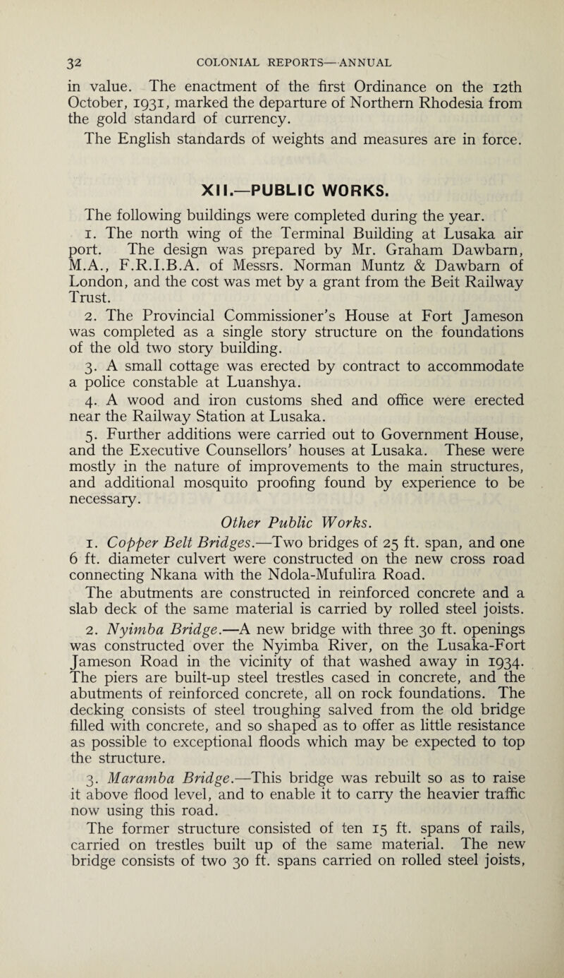 in value. The enactment of the first Ordinance on the 12th October, 1931, marked the departure of Northern Rhodesia from the gold standard of currency. The English standards of weights and measures are in force. XII.—PUBLIC WORKS. The following buildings were completed during the year. 1. The north wing of the Terminal Building at Lusaka air port. The design was prepared by Mr. Graham Dawbarn, M.A., F.R.I.B.A. of Messrs. Norman Muntz & Dawbarn of London, and the cost was met by a grant from the Beit Railway Trust. 2. The Provincial Commissioner's House at Fort Jameson was completed as a single story structure on the foundations of the old two story building. 3. A small cottage was erected by contract to accommodate a police constable at Luanshya. 4. A wood and iron customs shed and office were erected near the Railway Station at Lusaka. 5. Further additions were carried out to Government House, and the Executive Counsellors' houses at Lusaka. These were mostly in the nature of improvements to the main structures, and additional mosquito proofing found by experience to be necessary. Other Public Works. 1. Copper Belt Bridges.—Two bridges of 25 ft. span, and one 6 ft. diameter culvert were constructed on the new cross road connecting Nkana with the Ndola-Mufulira Road. The abutments are constructed in reinforced concrete and a slab deck of the same material is carried by rolled steel joists. 2. Nyimba Bridge.—A new bridge with three 30 ft. openings was constructed over the Nyimba River, on the Lusaka-Fort Jameson Road in the vicinity of that washed away in 1934. The piers are built-up steel trestles cased in concrete, and the abutments of reinforced concrete, all on rock foundations. The decking consists of steel troughing salved from the old bridge filled with concrete, and so shaped as to offer as little resistance as possible to exceptional floods which may be expected to top the structure. 3. Maramba Bridge.—This bridge was rebuilt so as to raise it above flood level, and to enable it to carry the heavier traffic now using this road. The former structure consisted of ten 15 ft. spans of rails, carried on trestles built up of the same material. The new bridge consists of two 30 ft. spans carried on rolled steel joists,