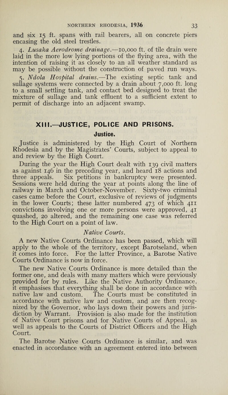 and six 15 ft. spans with rail bearers, all on concrete piers encasing the old steel trestles. 4. Lusaka Aerodrome drainage.—10,000 ft. of tile drain were laid in the more low lying portions of the flying area, with the intention of raising it as closely to an all weather standard as may be possible without the construction of paved run ways. 5. Ndola Hospital drains.—The existing septic tank and sullage systems were connected by a drain about 7,000 ft. long to a small settling tank, and contact bed designed to treat the mixture of sullage and tank effluent to a sufficient extent to permit of discharge into an adjacent swamp. XIIL—JUSTICE, POLICE AND PRISONS. Justice. Justice is administered by the High Court of Northern Rhodesia and by the Magistrates’ Courts, subject to appeal to and review by the High Court. During the year the High Court dealt with 139 civil matters as against 146 in the preceding year, and heard 18 actions and three appeals. Six petitions in bankruptcy were presented. Sessions were held during the year at points along the line of railway in March and October-November. Sixty-two criminal cases came before the Court, exclusive of reviews of judgments in the lower Courts; these latter numbered 473 of which 411 convictions involving one or more persons were approved, 41 quashed, 20 altered, and the remaining one case was referred to the High Court on a point of law. Native Courts. A new Native Courts Ordinance has been passed, which will apply to the whole of the territory, except Barotseland, when it comes into force. For the latter Province, a Barotse Native Courts Ordinance is now in force. The new Native Courts Ordinance is more detailed than the former one, and deals with many matters which were previously provided for by rules. Like the Native Authority Ordinance, it emphasises that everything shall be done in accordance with native law and custom. The Courts must be constituted in accordance with native law and custom, and are then recog¬ nized by the Governor, who lays down their powers and juris¬ diction by Warrant. Provision is also made for the institution of Native Court prisons and for Native Courts of Appeal, as well as appeals to the Courts of District Officers and the High Court. The Barotse Native Courts Ordinance is similar, and was enacted in accordance with an agreement entered into between
