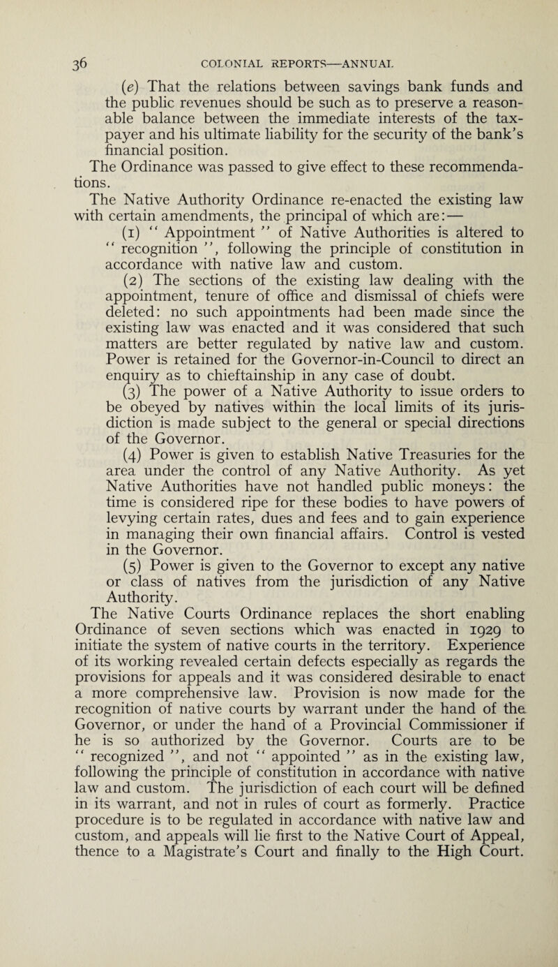 (e) That the relations between savings bank funds and the public revenues should be such as to preserve a reason¬ able balance between the immediate interests of the tax¬ payer and his ultimate liability for the security of the bank’s financial position. The Ordinance was passed to give effect to these recommenda¬ tions. The Native Authority Ordinance re-enacted the existing law with certain amendments, the principal of which are: — (1) “ Appointment ” of Native Authorities is altered to recognition ”, following the principle of constitution in accordance with native law and custom. (2) The sections of the existing law dealing with the appointment, tenure of office and dismissal of chiefs were deleted: no such appointments had been made since the existing law was enacted and it was considered that such matters are better regulated by native law and custom. Power is retained for the Governor-in-Council to direct an enquiry as to chieftainship in any case of doubt. (3) The power of a Native Authority to issue orders to be obeyed by natives within the local limits of its juris¬ diction is made subject to the general or special directions of the Governor. (4) Power is given to establish Native Treasuries for the area under the control of any Native Authority. As yet Native Authorities have not handled public moneys: the time is considered ripe for these bodies to have powers of levying certain rates, dues and fees and to gain experience in managing their own financial affairs. Control is vested in the Governor. (5) Power is given to the Governor to except any native or class of natives from the jurisdiction of any Native Authority. The Native Courts Ordinance replaces the short enabling Ordinance of seven sections which was enacted in 1929 to initiate the system of native courts in the territory. Experience of its working revealed certain defects especially as regards the provisions for appeals and it was considered desirable to enact a more comprehensive law. Provision is now made for the recognition of native courts by warrant under the hand of thei Governor, or under the hand of a Provincial Commissioner if he is so authorized by the Governor. Courts are to be recognized ”, and not “ appointed ” as in the existing law, following the principle of constitution in accordance with native law and custom. The jurisdiction of each court will be defined in its warrant, and not in rules of court as formerly. Practice procedure is to be regulated in accordance with native law and custom, and appeals will lie first to the Native Court of Appeal, thence to a Magistrate’s Court and finally to the High Court.