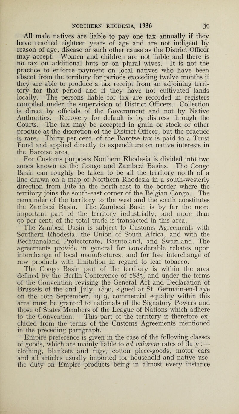 All male natives are liable to pay one tax annually if they have reached eighteen years of age and are not indigent by reason of age, disease or such other cause as the District Officer may accept. Women and children are not liable and there is no tax on additional huts or on plural wives. It is not the practice to enforce payment on local natives who have been absent from the territory for periods exceeding twelve months if they are able to produce a tax receipt from an adjoining terri¬ tory for that period and if they have not cultivated lands locally. The persons liable for tax are recorded in registers compiled under the supervision of District Officers. Collection is direct by officials of the Government and not by Native Authorities. Recovery for default is by distress through the Courts. The tax may be accepted in grain or stock or other produce at the discretion of the District Officer, but the practice is rare. Thirty per cent, of the Barotse tax is paid to a Trust Fund and applied directly to expenditure on native interests in the Barotse area. For Customs purposes Northern Rhodesia is divided into two zones known as the Congo and Zambezi Basins. The Congo Basin can roughly be taken to be all the territory north of a line drawn on a map of Northern Rhodesia in a south-westerly direction from Fife in the north-east to the border where the territory joins the south-east corner of the Belgian Congo. The remainder of the territory to the west and the south constitutes the Zambezi Basin. The Zambezi Basin is by far the more important part of the territory industrially, and more than 90 per cent, of the total trade is transacted in this area. The Zambezi Basin is subject to Customs Agreements with Southern Rhodesia, the Union of South Africa, and with the Bechuanaland Protectorate, Basutoland, and Swaziland. The agreements provide in general for considerable rebates upon interchange of local manufactures, and for free interchange of raw products with limitation in regard to leaf tobacco. The Congo Basin part of the territory is within the area defined by the Berlin Conference of 1885, and under the terms of the Convention revising the General Act and Declaration of Brussels of the 2nd July, 1890, signed at St. Germain-en-Laye on the 10th September, 1919, commercial equality within this area must be granted to nationals of the Signatory Powers and those of States Members of the League of Nations which adhere to the Convention. This part of the territory is therefore ex¬ cluded from the terms of the Customs Agreements mentioned in the preceding paragraph. Empire preference is given in the case of the following classes of goods, which are mainly liable to ad valorem rates of duty: — clothing, blankets and rugs, cotton piece-goods, motor cars and all articles usually imported for household and native use, the duty on Empire products being in almost every instance
