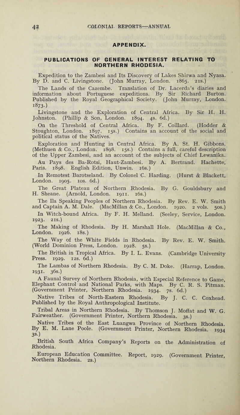APPENDIX. PUBLICATIONS OF GENERAL INTEREST RELATING TO NORTHERN RHODESIA. Expedition to the Zambesi and Its Discovery of Lakes Shirwa and Nyasa. By D. and C. Livingstone. (John Murray, London. 1865. 21s.) The Lands of the Cazembe. Translation of Dr. Lacerda’s diaries and information about Portuguese expeditions. By Sir Richard Burton. Published by the Royal Geographical Society. (John Murray, London. 1873-) Livingstone and the Exploration of Central Africa. By Sir H. H. Johnston. (Phillip & Son, London. 1894. 4s. 6d.) On the Threshold of Central Africa. By F. Coillard. (Hodder & Stoughton, London. 1897. 15s.) Contains an account of the social and political status of the Natives. Exploration and Hunting in Central Africa. By A. St. H. Gibbons. (Methuen & Co., London. 1898. 15s.) Contains a full, careful description of the Upper Zambesi, and an account of the subjects of Chief Lewanika. Au Pays des Ba-Rotsi, Haut-Zambesi. By A. Bertrand. Hachette, Paris. 1898. English Edition, Unwin. 16s.) In Remotest Barotseland. By Colonel C. Harding. (Hurst & Blackett, London. 1905. 10s. 6d.) The Great Plateau of Northern Rhodesia. By G. Gouldsbury and H. Sheane. (Arnold, London. 1911. 16s.) The Ila Speaking Peoples of Northern Rhodesia. By Rev. E. W. Smith and Captain A. M. Dale. (MacMillan & Co., London. 1920. 2 vols. 50s.) In Witch-bound Africa. By F. H. Melland. (Seeley, Service, London. 1923. 21s.) The Making of Rhodesia. By H. Marshall Hole. (MacMillan & Co., London. 1926. 18 s.) The Way of the White Fields in Rhodesia. By Rev. E. W. Smith. (World Dominion Press, London. 1928. 5s.) The British in Tropical Africa. By I. L. Evans. (Cambridge University Press. 1929. 12s. 6d.) The Lambas of Northern Rhodesia. By C. M. Doke. (Harrap, London. 1931. 36s.) A Faunal Survey of Northern Rhodesia, with Especial Reference to Game, Elephant Control and National Parks, with Maps. By C. R. S. Pitman. (Government Printer, Northern Rhodesia. 1934. 7s- 6d.) Native Tribes of North-Eastern Rhodesia. By J. C. C. Coxhead. Published by the Royal Anthropological Institute. Tribal Areas in Northern Rhodesia. By Thomson J. Moffat and W. G. Fairweather. (Government Printer, Northern Rhodesia. 3s.) Native Tribes of the East Luangwa Province of Northern Rhodesia. By E. M. Lane Poole. (Government Printer, Northern Rhodesia. 1934 3s*) British South Africa Company’s Reports on the Administration of Rhodesia. European Education Committee. Report, 1929. (Government Printer, Northern Rhodesia. 2s.)