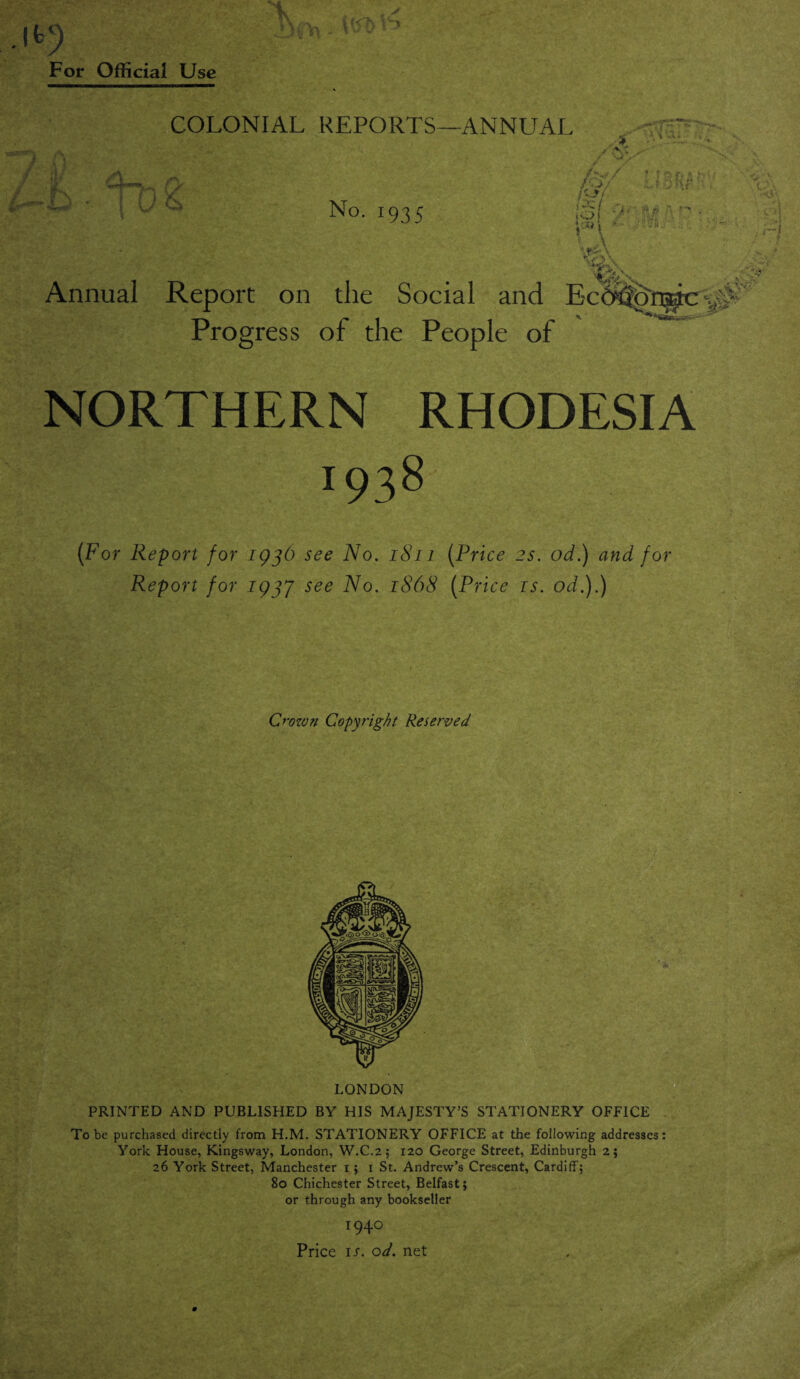 COLONIAL REPORTS—ANNUAL rv l~ h ■ No. 193 5 Annual Report on the Social and Progress of the People of * < >t T va; /fif/ ' l :■ b & ' (di l§( ■> 'tr ■■ ” ■ e-jr' \ - V !. \ \ xi.'A.', , 0\ ■ ■•AS', ■s NORTHERN RHODESIA i93§ (For Report for 1936 see No. 1811 (Price 2s. od.) and for Report for 193J see No. 1868 (Price is. od.).) Crozvn Copyright Reserved LONDON PRINTED AND PUBLISHED BY HIS MAJESTY’S STATIONERY OFFICE To be purchased directly from H.M. STATIONERY OFFICE at the following addresses: York House, Kingsway, London, W.C.2; 120 George Street, Edinburgh 2; 26 York Street, Manchester 1; 1 St. Andrew’s Crescent, Cardiff; 80 Chichester Street, Belfast; or through any bookseller 1940 Price is. od. net