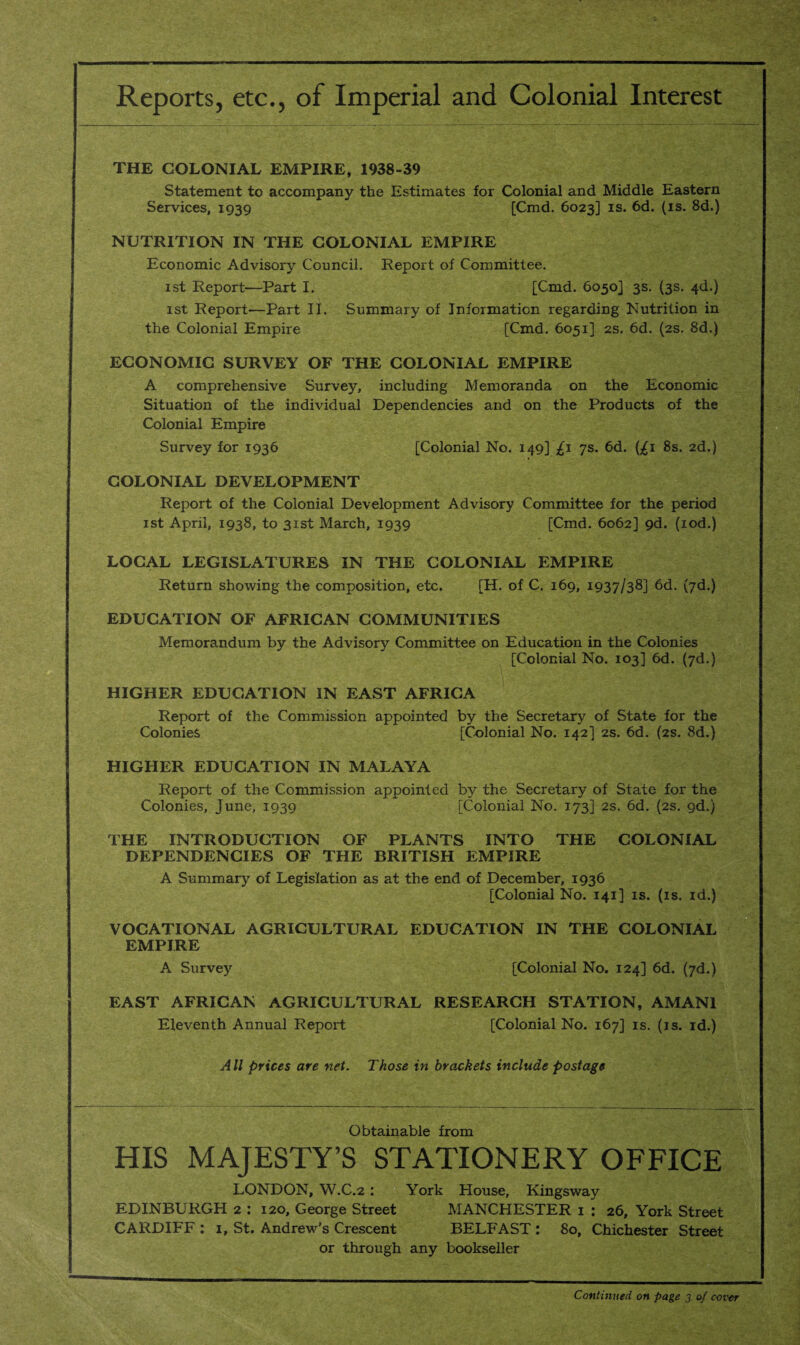 Reports, etc., of Imperial and Colonial Interest THE COLONIAL EMPIRE, 1938-39 Statement to accompany the Estimates for Colonial and Middle Eastern Services, 1939 [Cmd. 6023] is. 6d. (is. 8d.) NUTRITION IN THE COLONIAL EMPIRE Economic Advisory Council. Report of Committee. 1st Report—Part I. [Cmd. 6050] 3s. (3s. 4d.) 1st Report-—Part II. Summary of Information regarding Nutrition in the Colonial Empire [Cmd. 6051] 2s. 6d. (2s. 8d.) ECONOMIC SURVEY OF THE COLONIAL EMPIRE A comprehensive Survey, including Memoranda on the Economic Situation of the individual Dependencies and on the Products of the Colonial Empire Survey for 1936 [Colonial No. 149] £1 7s. 6d. (£1 8s. 2d.) COLONIAL DEVELOPMENT Report of the Colonial Development Advisory Committee for the period 1st April, 1938, to 31st March, 1939 [Cmd. 6062] 9d. (iod.) LOCAL LEGISLATURES IN THE COLONIAL EMPIRE Return showing the composition, etc. [H. of C. 169, 1937/38] 6d. (7d.) EDUCATION OF AFRICAN COMMUNITIES Memorandum by the Advisory Committee on Education in the Colonies [Colonial No. 103] 6d. (7d.) HIGHER EDUCATION IN EAST AFRICA Report of the Commission appointed by the Secretary of State for the Colonies [Colonial No. 142] 2s. 6d. (2s. 8d.) HIGHER EDUCATION IN MALAYA Report of the Commission appointed by the Secretary of State for the Colonies, June, 1939 [Colonial No. 173] 2s. 6d. (2s. gd.) THE INTRODUCTION OF PLANTS INTO THE COLONIAL DEPENDENCIES OF THE BRITISH EMPIRE A Summary of Legislation as at the end of December, 1936 [Colonial No. 141] is. (is. id.) VOCATIONAL AGRICULTURAL EDUCATION IN THE COLONIAL EMPIRE A Survey [Colonial No. 124] 6d. (7d.) EAST AFRICAN AGRICULTURAL RESEARCH STATION, AMAN1 Eleventh Annual Report [Colonial No. 167] is. (is. id.) All prices are net. Those in brackets include postage Obtainable from HIS MAJESTY’S STATIONERY OFFICE LONDON, W.C.2 : York House, Kingsway EDINBURGH 2 : 120, George Street MANCHESTER 1 : 26, York Street CARDIFF : 1, St. Andrew’s Crescent BELFAST : 80, Chichester Street or through any bookseller Continued on page 3 of cover