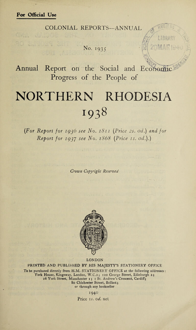 COLONIAL REPORTS—ANNUAL No. 1935 Annual A / / / t tSDi « i lIdw ; / - » 0 a r< :;1 i, . A j. /A , i . * VlFu n : conorfiic Progress of the People of NORTHERN RHODESIA 1938 (For Report for 1936 see No. 1811 Report for 1937 see No. 1868 (Price 2s. od.) and for (Price is. od.).) Crown Copyright Reserved LONDON PRINTED AND PUBLISHED BY HIS MAJESTY’S STATIONERY OFFICE To be purchased directly from H.M. STATIONERY OFFICE at the following addresses: York House, Kingsway, London, W.C.2 5 120 George Street, Edinburgh 2; 26 York Street, Manchester 1; 1 St. Andrew’s Crescent, Cardiff; 80 Chichester Street, Belfast; or through any bookseller 1940 Price it od. net