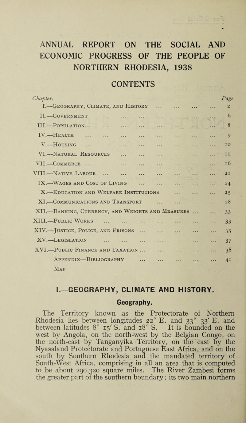 ANNUAL REPORT ON THE SOCIAL AND ECONOMIC PROGRESS OF THE PEOPLE OF NORTHERN RHODESIA, 1938 CONTENTS Chapter. Pcige I.—Geography, Climate, and History ... ... ... ... 2 II.—Government ... ... ... ... ... ... ... 6 III. —Population... ... ... ... ... ... ... ... 8 IV. —Health ... ... ... ... ... ... ... ... 9 V.—Housing ... ... ... ... ... ... ... ... 10 VI.—Natural Resources ... ... ... ... ... ... 11 VII.—Commerce ... ... ... ... ... ... ... ... 16 VIII.—Native Labour ... ... ... ... ... ... ... 21 IX.—Wages and Cost of Living . 24 X.—Education and Welfare Institutions ... ... ... 25 XI.—Communications and Transport ... ... ... ... 28 XII.—Banking, Currency, and Weights and Measures ... ... 33 XIII. —Public Works ... ... ... ... ... ... ... 33 XIV. —Justice, Police, and Prisons ... ... ... ... ... 35 XV.—Legislation ... ... ... ... ... ... ... 37 XVI.—Public Finance and Taxation ... ... ... ... ... 38 Appendix—Bibliography ... ... ... ... ... 41 Map !.—GEOGRAPHY, CUSVEATE AND HISTORY. Geography. The Territory known as the Protectorate of Northern Rhodesia lies between longitudes 22° E. and 330 33' E. and between latitudes 8° 15' S. and 180 S. It is bounded on the west by Angola, on the north-west by the Belgian Congo, on the north-east by Tanganyika Territory, on the east by the Nyasaland Protectorate and Portuguese East Africa, and on the south by Southern Rhodesia and the mandated territory of South-West Africa, comprising in all an area that is computed to be about 290,320 square miles. The River Zambesi forms the greater part of the southern boundary; its two main northern
