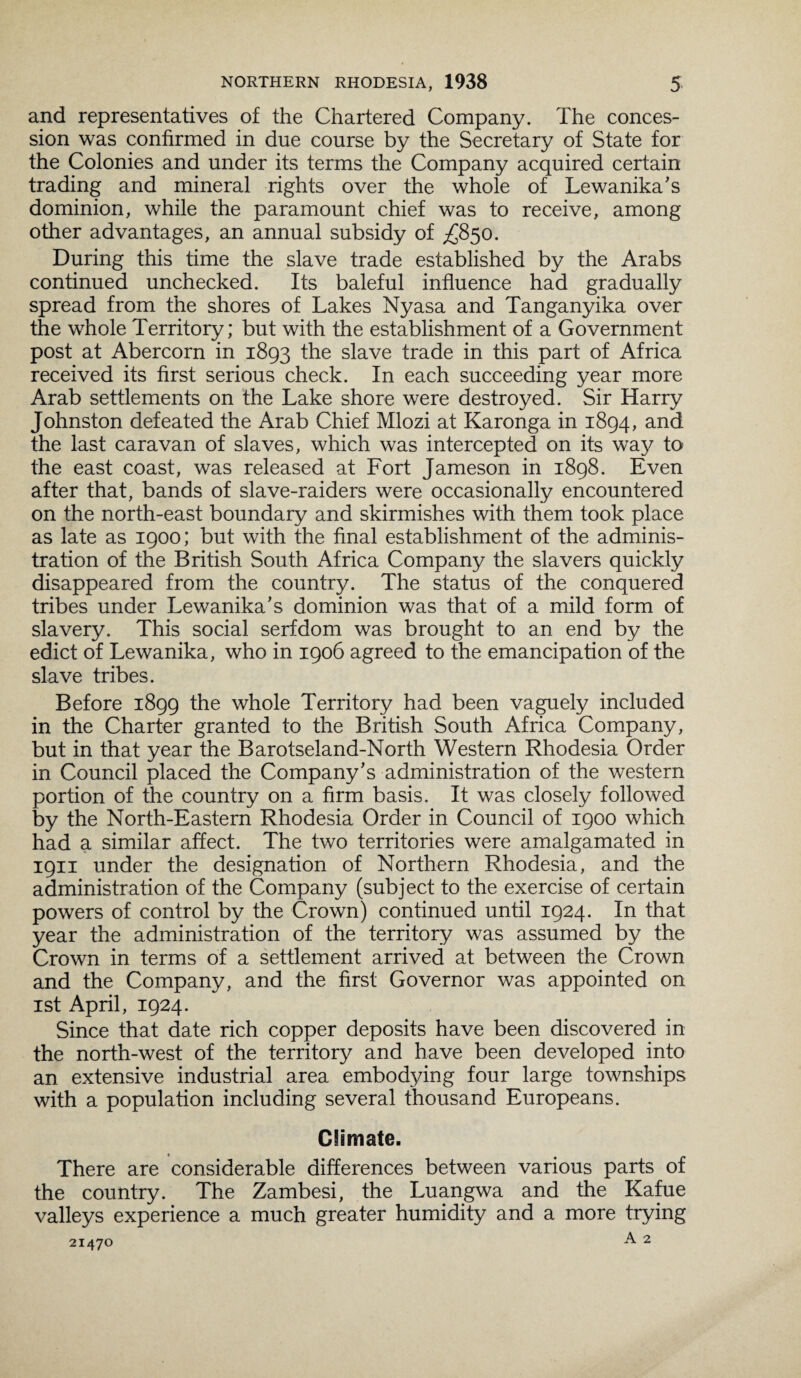 and representatives of the Chartered Company. The conces¬ sion was confirmed in due course by the Secretary of State for the Colonies and under its terms the Company acquired certain trading and mineral rights over the whole of Lewanika’s dominion, while the paramount chief was to receive, among other advantages, an annual subsidy of ^850. During this time the slave trade established by the Arabs continued unchecked. Its baleful influence had gradually spread from the shores of Lakes Nyasa and Tanganyika over the whole Territory; but with the establishment of a Government post at Abercorn in 1893 the slave trade in this part of Africa received its first serious check. In each succeeding year more Arab settlements on the Lake shore were destroyed. Sir Harry Johnston defeated the Arab Chief Mlozi at Karonga in 1894, and the last caravan of slaves, which was intercepted on its way to the east coast, was released at Fort Jameson in 1898. Even after that, bands of slave-raiders were occasionally encountered on the north-east boundary and skirmishes with them took place as late as 1900; but with the final establishment of the adminis¬ tration of the British South Africa Company the slavers quickly disappeared from the country. The status of the conquered tribes under Lewanika’s dominion was that of a mild form of slavery. This social serfdom was brought to an end by the edict of Lewanika, who in 1906 agreed to the emancipation of the slave tribes. Before 1899 the whole Territory had been vaguely included in the Charter granted to the British South Africa Company, but in that year the Barotseland-North Western Rhodesia Order in Council placed the Company’s administration of the western portion of the country on a firm basis. It was closely followed by the North-Eastern Rhodesia Order in Council of 1900 which had a similar affect. The two territories were amalgamated in 1911 under the designation of Northern Rhodesia, and the administration of the Company (subject to the exercise of certain powers of control by the Crown) continued until 1924. In that year the administration of the territory was assumed by the Crown in terms of a settlement arrived at between the Crown and the Company, and the first Governor was appointed on 1st April, 1924. Since that date rich copper deposits have been discovered in the north-west of the territory and have been developed into an extensive industrial area embodying four large townships with a population including several thousand Europeans. CSimate. There are considerable differences between various parts of the country. The Zambesi, the Luangwa and the Kafue valleys experience a much greater humidity and a more trying
