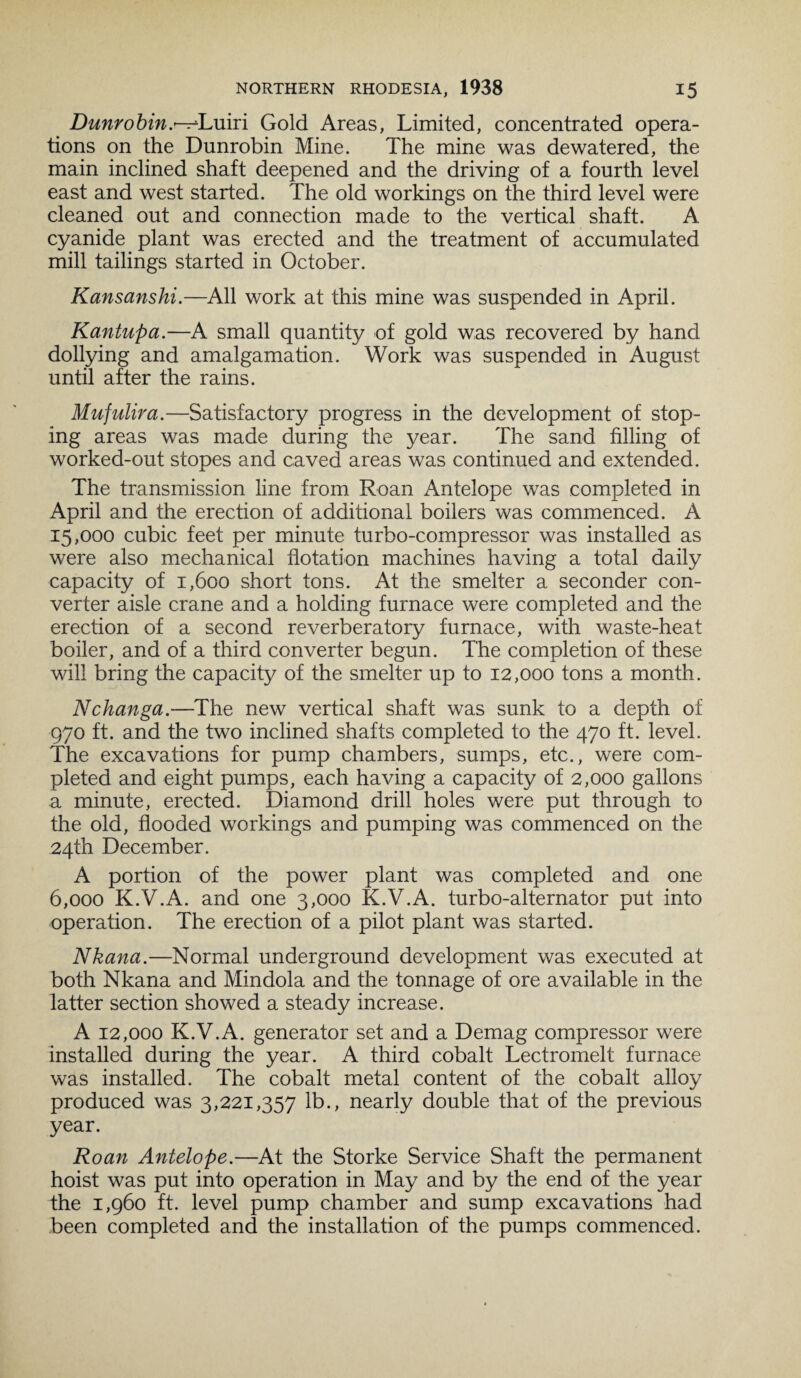 Dunrobin.^Luiri Gold Areas, Limited, concentrated opera¬ tions on the Dunrobin Mine. The mine was dewatered, the main inclined shaft deepened and the driving of a fourth level east and west started. The old workings on the third level were cleaned out and connection made to the vertical shaft. A cyanide plant was erected and the treatment of accumulated mill tailings started in October. Kansanshi.—All work at this mine was suspended in April. Kantupa.—A small quantity of gold was recovered by hand dollying and amalgamation. Work was suspended in August until after the rains. Mufulira.—Satisfactory progress in the development of stop- ing areas was made during the year. The sand filling of worked-out stopes and caved areas was continued and extended. The transmission line from Roan Antelope was completed in April and the erection of additional boilers was commenced. A 15,000 cubic feet per minute turbo-compressor was installed as were also mechanical flotation machines having a total daily capacity of 1,600 short tons. At the smelter a seconder con¬ verter aisle crane and a holding furnace were completed and the erection of a second reverberatory furnace, with waste-heat boiler, and of a third converter begun. The completion of these will bring the capacity of the smelter up to 12,000 tons a month. Nchanga.—The new vertical shaft was sunk to a depth of 970 ft. and the two inclined shafts completed to the 470 ft. level. The excavations for pump chambers, sumps, etc., were com¬ pleted and eight pumps, each having a capacity of 2,000 gallons a minute, erected. Diamond drill holes were put through to the old, flooded workings and pumping was commenced on the 24th December. A portion of the power plant was completed and one 6,000 K.V.A. and one 3,000 K.V.A. turbo-alternator put into operation. The erection of a pilot plant was started. Nkana.—Normal underground development was executed at both Nkana and Mindola and the tonnage of ore available in the latter section showed a steady increase. A 12,000 K.V.A. generator set and a Demag compressor were installed during the year. A third cobalt Lectromelt furnace was installed. The cobalt metal content of the cobalt alloy produced was 3,221,357 lb., nearly double that of the previous year. Roan Antelope.—At the Storke Service Shaft the permanent hoist was put into operation in May and by the end of the year the 1,960 ft. level pump chamber and sump excavations had been completed and the installation of the pumps commenced.
