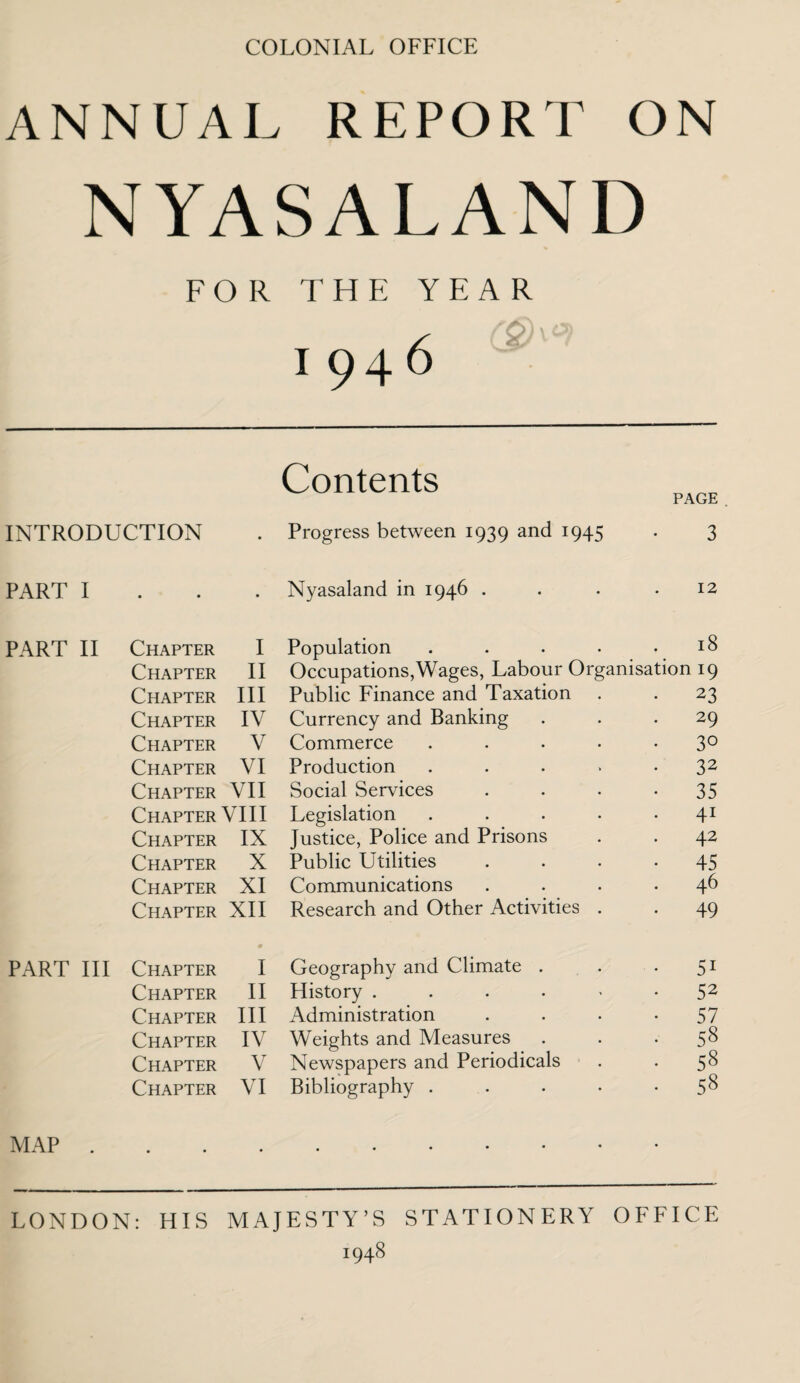 COLONIAL OFFICE ANNUAL REPORT ON NYASALAND FOR THE YEAR 1946 Contents PAGE INTRODUCTION • Progress between 1939 and 1945 3 PART I • • • Nyasaland in 1946 . 12 PART II Chapter I Population .... 18 Chapter II Occupations,Wages, Labour Organisation 19 Chapter III Public Finance and Taxation • 23 Chapter IV Currency and Banking . 29 Chapter V Commerce .... • 30 Chapter VI Production .... • 32 Chapter VII Social Services • 35 Chapter VIII Legislation .... . 41 Chapter IX Justice, Police and Prisons . 42 Chapter X Public Utilities • 45 Chapter XI Communications . 46 Chapter XII Research and Other Activities . • 49 PART III Chapter 0 I Geography and Climate . • 5i Chapter II History ..... • 52 Chapter III Administration • 57 Chapter IV Weights and Measures • 58 Chapter V Newspapers and Periodicals • 58 Chapter VI Bibliography .... • 58 MAP LONDON: HIS MAJESTY’S STATIONERY OFFICE 1948