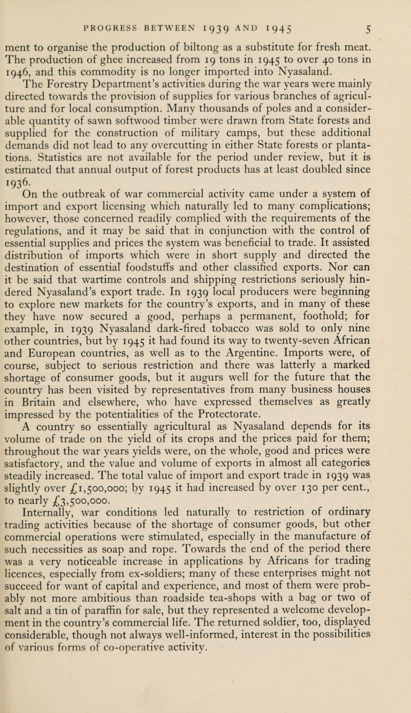 ment to organise the production of biltong as a substitute for fresh meat. The production of ghee increased from 19 tons in 1945 to over 40 tons in 1946, and this commodity is no longer imported into Nyasaland. The Forestry Department’s activities during the war years were mainly directed towards the provision of supplies for various branches of agricul¬ ture and for local consumption. Many thousands of poles and a consider¬ able quantity of sawn softwood timber were drawn from State forests and supplied for the construction of military camps, but these additional demands did not lead to any overcutting in either State forests or planta¬ tions. Statistics are not available for the period under review, but it is estimated that annual output of forest products has at least doubled since 1936. On the outbreak of war commercial activity came under a system of import and export licensing which naturally led to many complications; however, those concerned readily complied with the requirements of the regulations, and it may be said that in conjunction with the control of essential supplies and prices the system was beneficial to trade. It assisted distribution of imports which were in short supply and directed the destination of essential foodstuffs and other classified exports. Nor can it be said that wartime controls and shipping restrictions seriously hin¬ dered Nyasaland’s export trade. In 1939 local producers were beginning to explore new markets for the country’s exports, and in many of these they have now secured a good, perhaps a permanent, foothold; for example, in 1939 Nyasaland dark-fired tobacco was sold to only nine other countries, but by 1945 it had found its way to twenty-seven African and European countries, as well as to the Argentine. Imports were, of course, subject to serious restriction and there was latterly a marked shortage of consumer goods, but it augurs well for the future that the country has been visited by representatives from many business houses in Britain and elsewhere, who have expressed themselves as greatly impressed by the potentialities of the Protectorate. A country so essentially agricultural as Nyasaland depends for its volume of trade on the yield of its crops and the prices paid for them; throughout the war years yields were, on the whole, good and prices were satisfactory, and the value and volume of exports in almost all categories steadily increased. The total value of import and export trade in 1939 was slightly over £1,500,000; by 1945 it had increased by over 130 per cent., to nearly £3,500,000. Internally, war conditions led naturally to restriction of ordinary trading activities because of the shortage of consumer goods, but other commercial operations were stimulated, especially in the manufacture of such necessities as soap and rope. Towards the end of the period there was a very noticeable increase in applications by Africans for trading licences, especially from ex-soldiers; many of these enterprises might not succeed for want of capital and experience, and most of them were prob¬ ably not more ambitious than roadside tea-shops with a bag or two of salt and a tin of paraffin for sale, but they represented a welcome develop¬ ment in the country’s commercial life. The returned soldier, too, displayed considerable, though not always well-informed, interest in the possibilities of various forms of co-operative activity.