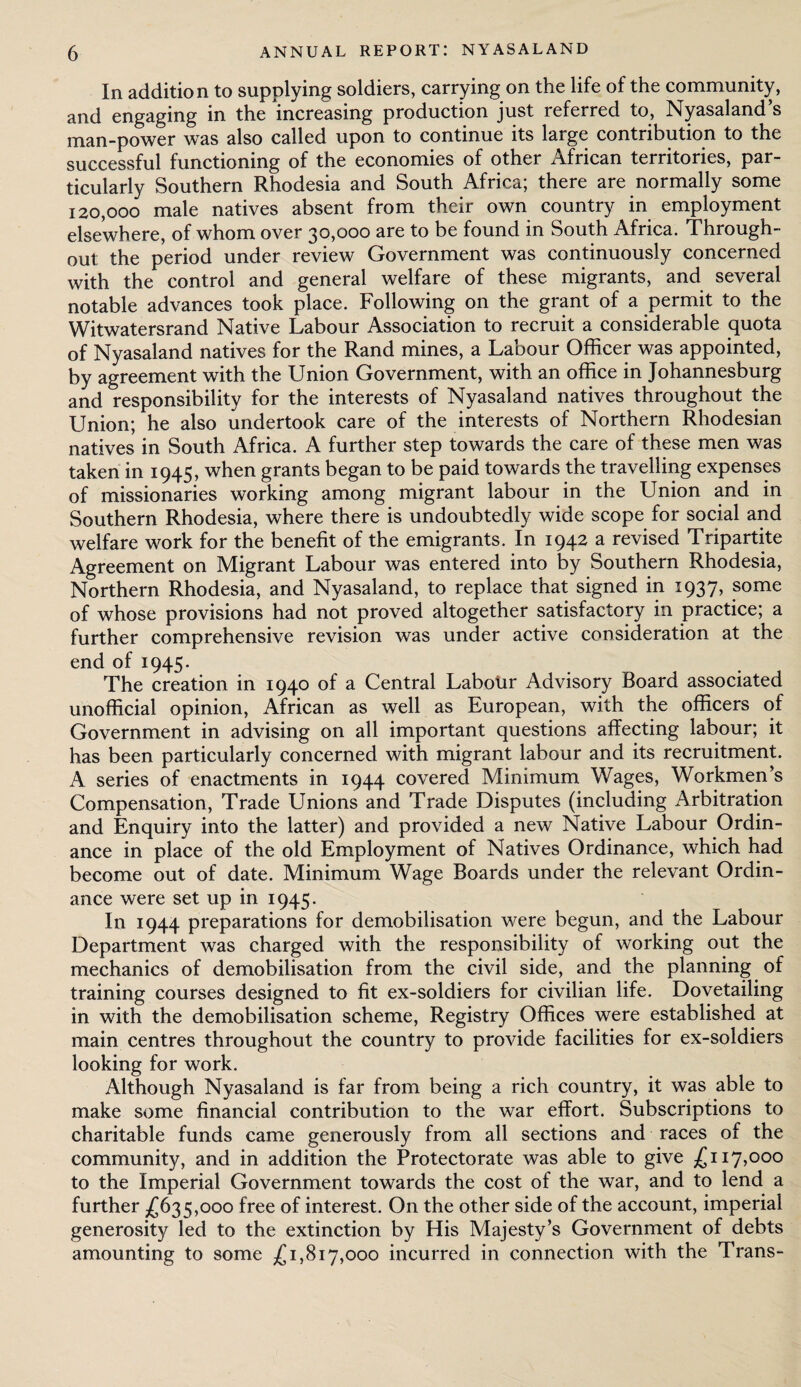 In addition to supplying soldiers, carrying on the life of the community, and engaging in the increasing production just referred to, Nyasaland’s man-power was also called upon to continue its large contribution to the successful functioning of the economies of other African territories, par¬ ticularly Southern Rhodesia and South Africa; there are normally some 120,000 male natives absent from their own country in employment elsewhere, of whom over 30,000 are to be found in South Africa. Through¬ out the period under review Government was continuously concerned with the control and general welfare of these migrants, and several notable advances took place. Following on the grant of a permit to the Witwatersrand Native Labour Association to recruit a considerable quota of Nyasaland natives for the Rand mines, a Labour Officer was appointed, by agreement with the Union Government, with an office in Johannesburg and responsibility for the interests of Nyasaland natives throughout the Union; he also undertook care of the interests of Northern Rhodesian natives in South Africa. A further step towards the care of these men was taken in 1945, when grants began to be paid towards the travelling expenses of missionaries working among migrant labour in the Union and in Southern Rhodesia, where there is undoubtedly wide scope for social and welfare work for the benefit of the emigrants. In 1942 a revised Tripartite Agreement on Migrant Labour was entered into by Southern Rhodesia, Northern Rhodesia, and Nyasaland, to replace that signed in 1937, some of whose provisions had not proved altogether satisfactory in practice; a further comprehensive revision was under active consideration at the end of 1945. The creation in 1940 of a Central Labour Advisory Board associated unofficial opinion, African as well as European, with the officers of Government in advising on all important questions affecting labour; it has been particularly concerned with migrant labour and its recruitment. A series of enactments in 1944 covered Minimum Wages, Workmen’s Compensation, Trade Unions and Trade Disputes (including Arbitration and Enquiry into the latter) and provided a new Native Labour Ordin¬ ance in place of the old Employment of Natives Ordinance, which had become out of date. Minimum Wage Boards under the relevant Ordin¬ ance were set up in 1945. In 1944 preparations for demobilisation were begun, and the Labour Department was charged with the responsibility of working out the mechanics of demobilisation from the civil side, and the planning of training courses designed to fit ex-soldiers for civilian life. Dovetailing in with the demobilisation scheme, Registry Offices were established at main centres throughout the country to provide facilities for ex-soldiers looking for work. Although Nyasaland is far from being a rich country, it was able to make some financial contribution to the war effort. Subscriptions to charitable funds came generously from all sections and races of the community, and in addition the Protectorate was able to give £117,000 to the Imperial Government towards the cost of the war, and to lend a further £635,000 free of interest. On the other side of the account, imperial generosity led to the extinction by His Majesty’s Government of debts amounting to some £1,817,000 incurred in connection with the Trans-