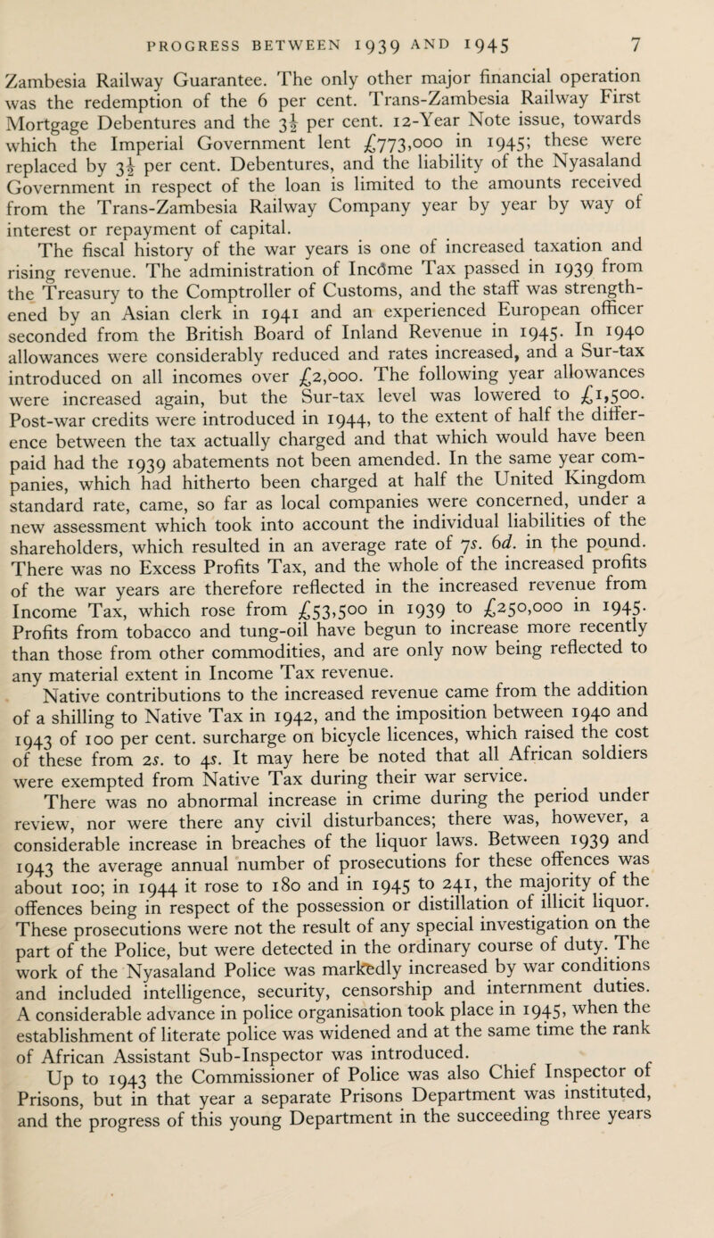 Zambesia Railway Guarantee. The only other major financial operation was the redemption of the 6 per cent. Trans-Zambesia Railway hirst Mortgage Debentures and the 3J per cent. 12-Year Note issue, towards which the Imperial Government lent £773,000 in 1945; these were replaced by 3J per cent. Debentures, and the liability of the Nyasaland Government in respect of the loan is limited to the amounts received from the Trans-Zambesia Railway Company year by year by way ol interest or repayment of capital. The fiscal history of the war years is one of increased taxation and rising revenue. The administration of Incdme Tax passed in 1939 from the Treasury to the Comptroller of Customs, and the staff was strength¬ ened by an Asian clerk in 1941 and an experienced European officer seconded from the British Board of Inland Revenue in 1945. In 1940 allowances were considerably reduced and rates increased, and a Sur-tax introduced on all incomes over £2,000. The following year allowances were increased again, but the Sur-tax level was lowered to £1,500. Post-war credits were introduced in 1944, to the extent of half the differ¬ ence between the tax actually charged and that which would have been paid had the 1939 abatements not been amended. In the same year com¬ panies, which had hitherto been charged at half the United Kingdom standard rate, came, so far as local companies were concerned, under a new assessment which took into account the individual liabilities of the shareholders, which resulted in an average rate of 7s. 6d. in the pound. There was no Excess Profits Tax, and the whole of the increased profits of the war years are therefore reflected in the increased revenue from Income Tax, which rose from £53>500 1939 t0 £250,000 *n I945- Profits from tobacco and tung-oil have begun to increase more recently than those from other commodities, and are only now being reflected to any material extent in Income Tax revenue. Native contributions to the increased revenue came from the addition of a shilling to Native Tax in 1942, and the imposition between 1940 and 1943 of 100 per cent, surcharge on bicycle licences, which raised the cost of these from 2s. to 4s. It may here be noted that all African soldiers were exempted from Native Tax during their war service. There was no abnormal increase in crime during the period under review, nor were there any civil disturbances; there was, however, a considerable increase in breaches of the liquor laws. Between 1939 an<^ 1943 the average annual number of prosecutions for these offences was about 100; in 1944 it rose to 180 and in 1945 24I> maj°.rity offences being in respect of the possession or distillation of illicit liquor. These prosecutions were not the result of any special investigation on the part of the Police, but were detected in the ordinary course of duty. The work of the Nyasaland Police was markedly increased by war conditions and included intelligence, security, censorship and internment duties. A considerable advance in police organisation took place in i945> when the establishment of literate police was widened and at the same time the rank of African Assistant Sub-Inspector was introduced. Up to 1943 the Commissioner of Police was also Chief Inspector of Prisons, but in that year a separate Prisons Department was instituted, and the progress of this young Department in the succeeding three years