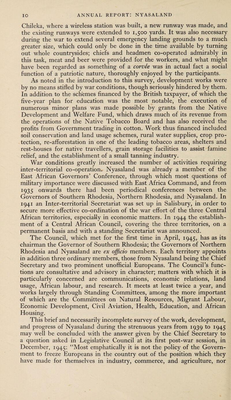 Chileka, where a wireless station was built, a new runway was made, and the existing runways were extended to 1,500 yards. It was also necessary during the war to extend several emergency landing grounds to a much greater size, which could only be done in the time available by turning out whole countrysides; chiefs and headmen co-operated admirably in this task, meat and beer were provided for the workers, and what might have been regarded as something of a corvee was in actual fact a social function of a patriotic nature, thoroughly enjoyed by the participants. As noted in the introduction to this survey, development works were by no means stifled by war conditions, though seriously hindered by them. In addition to the schemes financed by the British taxpayer, of which the five-year plan for education was the most notable, the execution of numerous minor plans was made possible by grants from the Native Development and Welfare Fund, which draws much of its revenue from the operations of the Native Tobacco Board and has also received the profits from Government trading in cotton. Work thus financed included soil conservation and land usage schemes, rural water supplies, crop pro¬ tection, re-afforestation in one of the leading tobacco areas, shelters and rest-houses for native travellers, grain storage facilities to assist famine relief, and the establishment of a small tanning industry. War conditions greatly increased the number of activities requiring inter-territorial co-operation, Nyasaland was already a member of the East African Governors’ Conference, through which most questions of military importance were discussed with East Africa Command, and from 1935 onwards there had been periodical conferences between the Governors of Southern Rhodesia, Northern Rhodesia, and Nyasaland. In 1941 an Inter-territorial Secretariat was set up in Salisbury, in order to secure more effective co-ordination of the war effort of the three Central African territories, especially in economic matters. In 1944 the establish¬ ment of a Central African Council, covering the three territories, on a permanent basis and with a standing Secretariat was announced. The Council, which met for the first time in April, 1945, has as its chairman the Governor of Southern Rhodesia; the Governors of Northern Rhodesia and Nyasaland are ex officio members. Each territory appoints in addition three ordinary members, those from Nyasaland being the Chief Secretary and two prominent unofficial Europeans. The Council’s func¬ tions are consultative and advisory in character; matters with which it is particularly concerned are communications, economic relations, land usage, African labour, and research. It meets at least twice a year, and works largely through Standing Committees, among the more important of which are the Committees on Natural Resources, Migrant Labour, Economic Development, Civil Aviation, Health, Education, and African Housing. This brief and necessarily incomplete survey of the work, development, and progress of Nyasaland during the strenuous years from 1939 to 1945 may well be concluded with the answer given by the Chief Secretary to a question asked in Legislative Council at its first post-war session, in December, 1945: “Most emphatically it is not the policy of the Govern¬ ment to freeze Europeans in the country out of the position which they have made for themselves in industry, commerce, and agriculture, nor