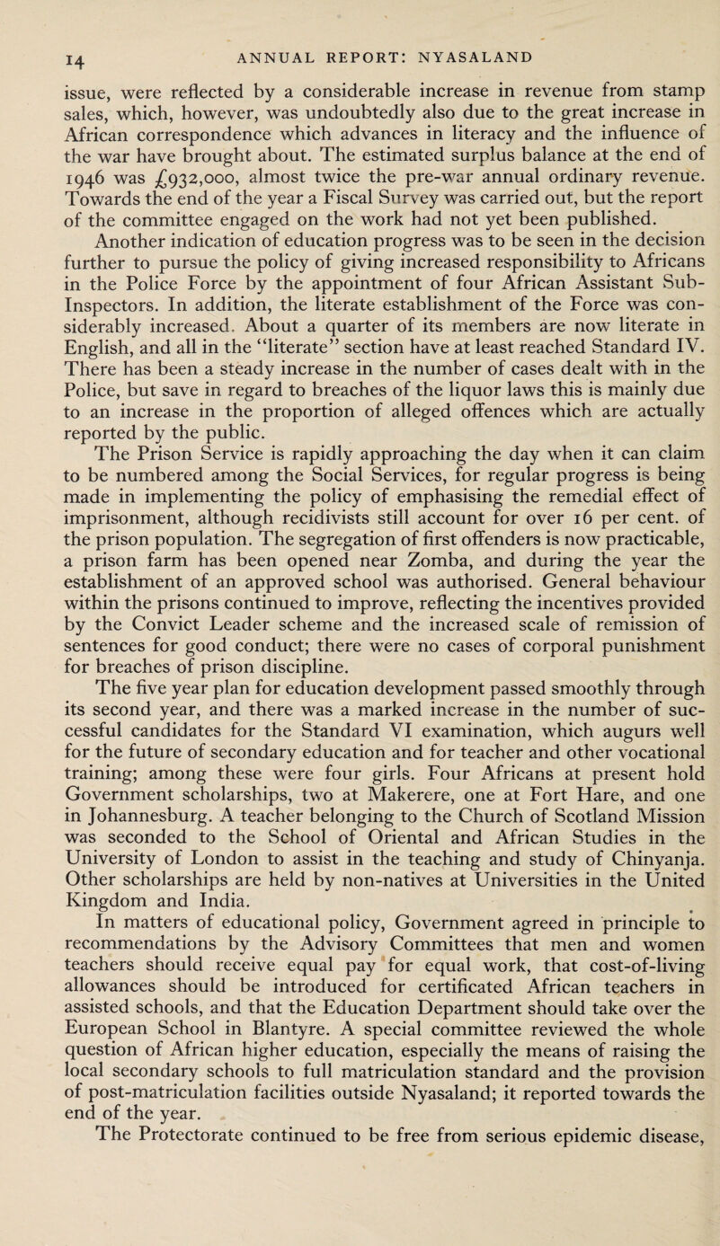 issue, were reflected by a considerable increase in revenue from stamp sales, which, however, was undoubtedly also due to the great increase in African correspondence which advances in literacy and the influence of the war have brought about. The estimated surplus balance at the end of 1946 was £932,000, almost twice the pre-war annual ordinary revenue. Towards the end of the year a Fiscal Survey was carried out, but the report of the committee engaged on the work had not yet been published. Another indication of education progress was to be seen in the decision further to pursue the policy of giving increased responsibility to Africans in the Police Force by the appointment of four African Assistant Sub- Inspectors. In addition, the literate establishment of the Force was con¬ siderably increased. About a quarter of its members are now literate in English, and all in the “literate” section have at least reached Standard IV. There has been a steady increase in the number of cases dealt with in the Police, but save in regard to breaches of the liquor laws this is mainly due to an increase in the proportion of alleged offences which are actually reported by the public. The Prison Service is rapidly approaching the day when it can claim to be numbered among the Social Services, for regular progress is being made in implementing the policy of emphasising the remedial effect of imprisonment, although recidivists still account for over 16 per cent, of the prison population. The segregation of first offenders is now practicable, a prison farm has been opened near Zomba, and during the year the establishment of an approved school was authorised. General behaviour within the prisons continued to improve, reflecting the incentives provided by the Convict Leader scheme and the increased scale of remission of sentences for good conduct; there were no cases of corporal punishment for breaches of prison discipline. The five year plan for education development passed smoothly through its second year, and there was a marked increase in the number of suc¬ cessful candidates for the Standard VI examination, which augurs well for the future of secondary education and for teacher and other vocational training; among these were four girls. Four Africans at present hold Government scholarships, two at Makerere, one at Fort Hare, and one in Johannesburg. A teacher belonging to the Church of Scotland Mission was seconded to the School of Oriental and African Studies in the University of London to assist in the teaching and study of Chinyanja. Other scholarships are held by non-natives at Universities in the United Kingdom and India. In matters of educational policy, Government agreed in principle to recommendations by the Advisory Committees that men and women teachers should receive equal pay for equal work, that cost-of-living allowances should be introduced for certificated African teachers in assisted schools, and that the Education Department should take over the European School in Blantyre. A special committee reviewed the whole question of African higher education, especially the means of raising the local secondary schools to full matriculation standard and the provision of post-matriculation facilities outside Nyasaland; it reported towards the end of the year. The Protectorate continued to be free from serious epidemic disease,