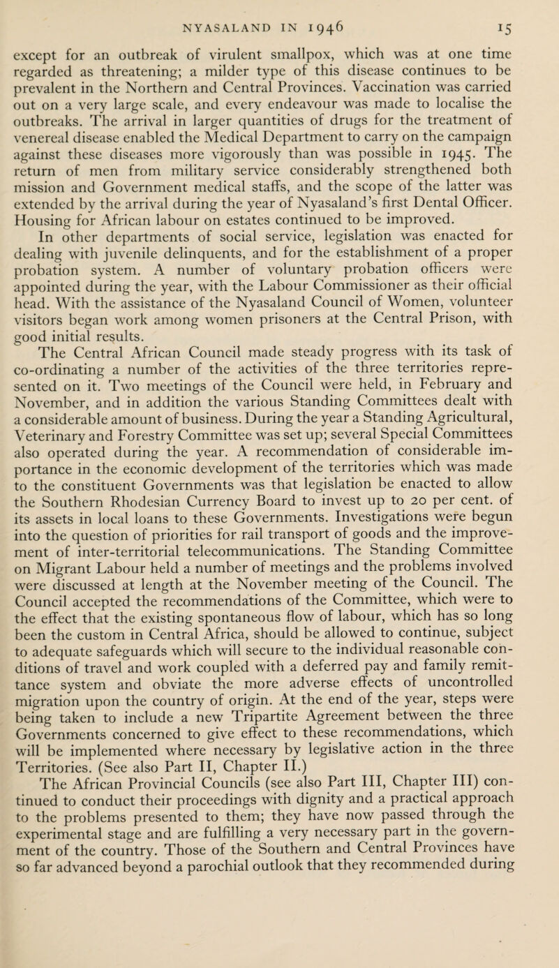 except for an outbreak of virulent smallpox, which was at one time regarded as threatening; a milder type of this disease continues to be prevalent in the Northern and Central Provinces. Vaccination was carried out on a very large scale, and every endeavour was made to localise the outbreaks. The arrival in larger quantities of drugs for the treatment of venereal disease enabled the Medical Department to carry on the campaign against these diseases more vigorously than was possible in 1945. The return of men from military service considerably strengthened both mission and Government medical staffs, and the scope of the latter was extended by the arrival during the year of Nyasaland’s first Dental Officer. Housing for African labour on estates continued to be improved. In other departments of social service, legislation was enacted for dealing with juvenile delinquents, and for the establishment of a proper probation system. A number of voluntary probation officers were appointed during the year, with the Labour Commissioner as their official head. With the assistance of the Nyasaland Council of Women, volunteer visitors began work among women prisoners at the Central Prison, with good initial results. The Central African Council made steady progress with its task of co-ordinating a number of the activities of the three territories repre¬ sented on it. Two meetings of the Council were held, in February and November, and in addition the various Standing Committees dealt with a considerable amount of business. During the year a Standing Agricultural, Veterinary and Forestry Committee was set up; several Special Committees also operated during the year. A recommendation of considerable im¬ portance in the economic development of the territories which was made to the constituent Governments was that legislation be enacted to allow the Southern Rhodesian Currency Board to invest up to 20 per cent, of its assets in local loans to these Governments. Investigations were begun into the question of priorities for rail transport of goods and the improve¬ ment of inter-territorial telecommunications. The Standing Committee on Migrant Labour held a number of meetings and the problems involved were discussed at length at the November meeting of the Council. The Council accepted the recommendations of the Committee, which were to the effect that the existing spontaneous flow of labour, which has so long been the custom in Central Africa, should be allowed to continue, subject to adequate safeguards which will secure to the individual reasonable con¬ ditions of travel and work coupled with a deferred pay and family remit¬ tance system and obviate the more adverse effects of uncontrolled migration upon the country of origin. At the end of the year, steps were being taken to include a new Tripartite Agreement between the three Governments concerned to give effect to these recommendations, which will be implemented where necessary by legislative action in the three Territories. (See also Part II, Chapter II.) The African Provincial Councils (see also Part III, Chapter III) con¬ tinued to conduct their proceedings with dignity and a practical approach to the problems presented to them; they have now passed through the experimental stage and are fulfilling a very necessary part in the govern¬ ment of the country. Those of the Southern and Central Provinces have so far advanced beyond a parochial outlook that they recommended during