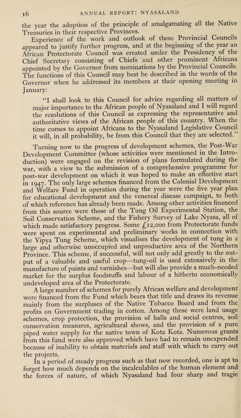 the year the adoption of the principle of amalgamating all the Native Treasuries in their respective Provinces. Experience of the work and outlook of these Provincial Councils appeared to justify further progress, and at the beginning of the year an African Protectorate Council was created under the Presidency of the Chief Secretary consisting of Chiefs and other prominent Africans appointed by the Governor from nominations by the Provincial Councils. The functions of this Council may best be described in the words of the Governor when he addressed its members at their opening meeting in January: “I shall look to this Council for advice regarding all matters of major importance to the African people of Nyasaland and I will regard the resolutions of this Council as expressing the representative and authoritative views of the African people of this country. When the time comes to appoint Africans to the Nyasaland Legislative Council it will, in all probability, be from this Council that they are selected.” Turning now to the progress of development schemes, the Post-War Development Committee (whose activities were mentioned in the Intro¬ duction) were engaged on the revision of plans formulated during the war, with a view to the submission of a comprehensive programme for post-war development on which it was hoped to make an effective start in 1947. The only large schemes financed from the Colonial Development and Welfare Fund in operation during the year were the five year plan for educational development and the venereal disease campaign, to both of which reference has already been made. Among other activities financed from this source were those of the Tung Oil Experimental Station, the Soil Conservation Scheme, and the Fishery Survey of Lake Nyasa, all of which made satisfactory progress. Some ^12,000 from Protectorate funds were spent on experimental and preliminary works in connection with the Vipya Tung Scheme, which visualises the development of tung in a large and otherwise unoccupied and unproductive area of the Northern Province. This scheme, if successful, will not only add greatly to the out¬ put of a valuable and useful crop—tung-oil is used extensively in the manufacture of paints and varnishes—but will also provide a much-needed market for the surplus foodstuffs and labour of a hitherto economically undeveloped area of the Protectorate. A large number of schemes for purely African welfare and development were financed from the Fund which bears that title and draws its revenue mainly from the surpluses of the Native Tobacco Board and from the profits on Government trading in cotton. Among these were land usage schemes, crop protection, the provision of halls and social centres, soil conservation measures, agricultural shows, and the provision of a pure piped water supply for the native town of Kota Kota. Numerous grants from this fund were also approved which have had to remain unexpended because of inability to obtain materials and staff with which to carry out the projects. In a period of steady progress such as that now recorded, one is apt to forget how much depends on the incalculables of the human element and the forces of nature, of which Nyasaland had four sharp and tragic