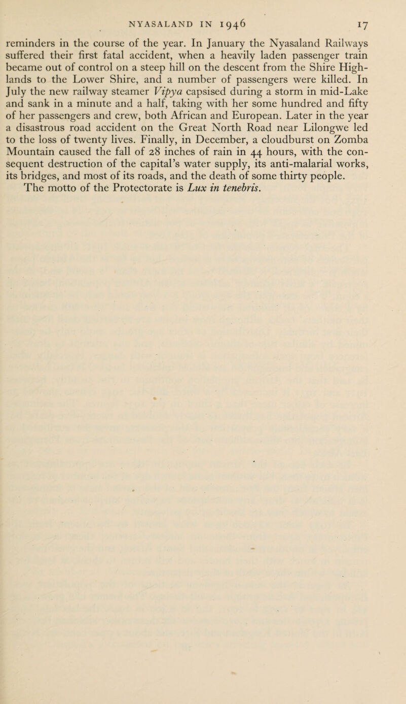 reminders in the course of the year. In January the Nyasaland Railways suffered their first fatal accident, when a heavily laden passenger train became out of control on a steep hill on the descent from the Shire High¬ lands to the Lower Shire, and a number of passengers were killed. In July the new railway steamer Vipya capsised during a storm in mid-Lake and sank in a minute and a half, taking with her some hundred and fifty of her passengers and crew, both African and European. Later in the year a disastrous road accident on the Great North Road near Lilongwe led to the loss of twenty lives. Finally, in December, a cloudburst on Zomba Mountain caused the fall of 28 inches of rain in 44 hours, with the con¬ sequent destruction of the capital’s water supply, its anti-malarial works, its bridges, and most of its roads, and the death of some thirty people. The motto of the Protectorate is Lux in tenebris.