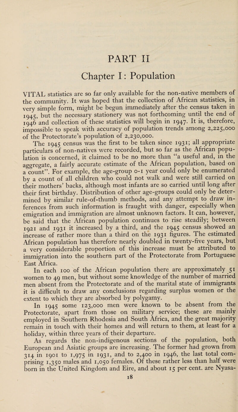 Chapter I: Population VITAL statistics are so far only available for the non-native members of the community. It was hoped that the collection of African statistics, in very simple form, might be begun immediately after the census taken in 1945, but the necessary stationery was not forthcoming until the end of 1946'and collection of these statistics will begin in 1947. It is, therefore, impossible to speak with accuracy of population trends among 2,225,000 of the Protectorate’s population of 2,230,000. The 1945 census was the first to be taken since 1931; all appropriate particulars of non-natives were recorded, but so far as the African popu¬ lation is concerned, it claimed to be no more than “a useful and, in the aggregate, a fairly accurate estimate of the African population, based on a count”. For example, the age-group 0-1 year could only be enumerated by a count of all children who could not walk and were still carried on their mothers’ backs, although most infants are so carried until long after their first birthday. Distribution of other age-groups could only be deter¬ mined by similar rule-of-thumb methods, and any attempt to draw in¬ ferences from such information is fraught with danger, especially when emigration and immigration are almost unknown factors. It can, however, be said that the African population continues to rise steadily; between 1921 and 1931 it increased by a third, and the 1945 census showed an increase of rather more than a third on the 1931 figures. The estimated African population has therefore nearly doubled in twenty-five years, but a very considerable proportion of this increase must be attributed to immigration into the southern part of the Protectorate from Portuguese East Africa. In each 100 of the African population there are approximately 51 women to 49 men, but without some knowledge of the number of married men absent from the Protectorate and of the marital state of immigrants it is difficult to draw any conclusions regarding surplus women or the extent to which they are absorbed by polygamy. In 1945 some 123,000 men were known to be absent from the Protectorate, apart from those on military service; these are mainly employed in Southern Rhodesia and South Africa, and the great majority remain in touch with their homes and will return to them, at least for a holiday, within three years of their departure. As regards the non-indigenous sections of the population, both European and Asiatic groups are increasing. The former had grown from 314 in 1901 to 1,975 m I93I» and to 2,400 in 1946, the last total com¬ prising 1,350 males and 1,050 females. Of these rather less than half were born in the United Kingdom and Eire, and about 15 per cent, are Nyasa-