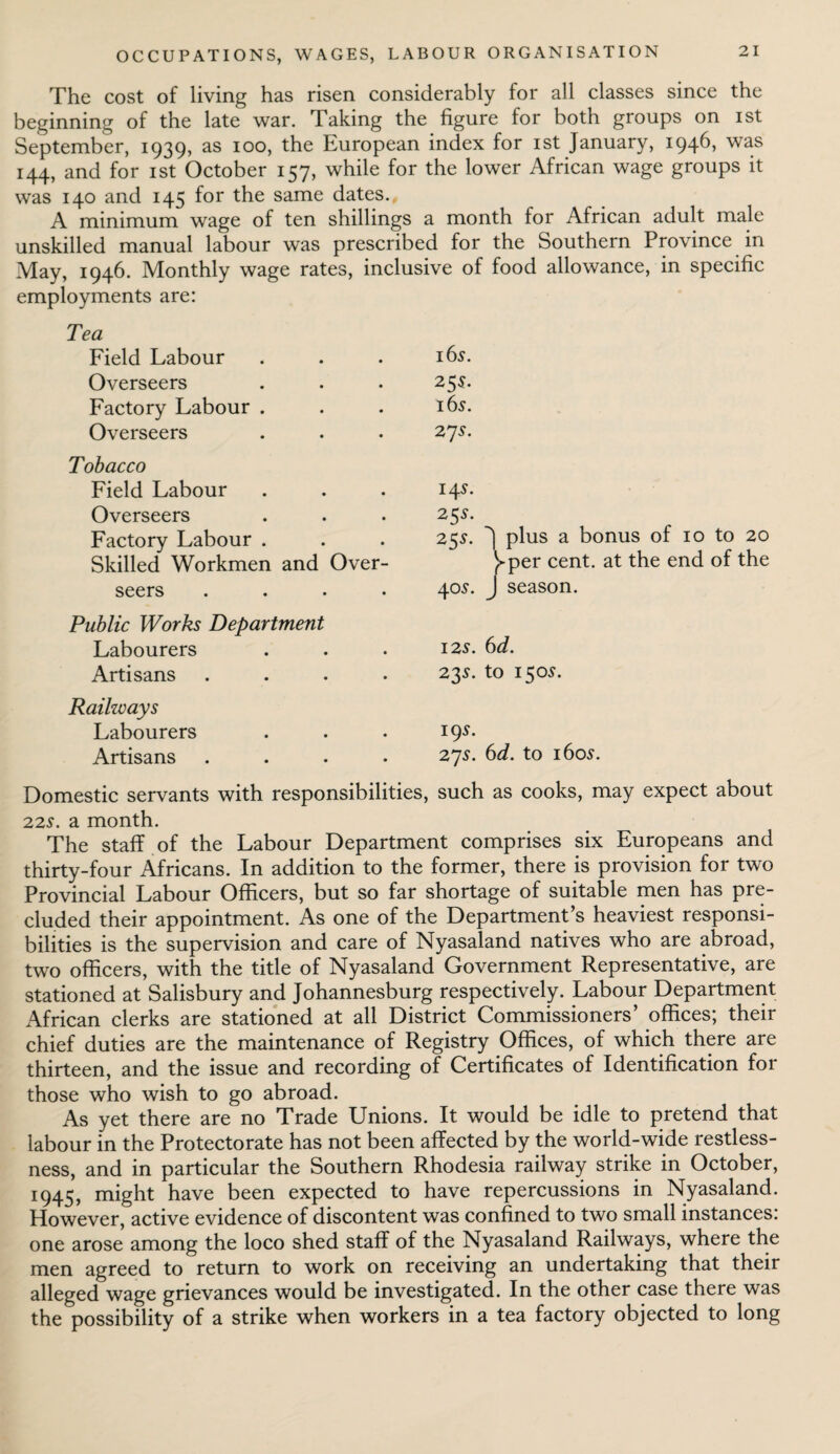 The cost of living has risen considerably for all classes since the beginning of the late war. Taking the figure for both groups on ist September, 1939, as 100, the European index for ist January, 1946, was 144, and for ist October 157, while for the lower African wage groups it was 140 and 145 for the same dates. A minimum wage of ten shillings a month for African adult male unskilled manual labour was prescribed for the Southern Province in May, 1946. Monthly wage rates, inclusive of food allowance, in specific employments are: Tea Field Labour Overseers Factory Labour . Overseers Tobacco Field Labour Overseers Factory Labour . Skilled Workmen and Over¬ seers . 165. 255. 16s. 27 s. 14s. 25s. 25s. J plus a bonus of 10 to 20 }-per cent, at the end of the 40s. J season. Public Works Department Labourers Artisans Raihvays Labourers Artisans 12s. 6d. 23s. to 150s. 19s. 27s. 6d. to 160s. Domestic servants with responsibilities, such as cooks, may expect about 22s. a month. The staff of the Labour Department comprises six Europeans and thirty-four Africans. In addition to the former, there is provision for two Provincial Labour Officers, but so far shortage of suitable men has pre¬ cluded their appointment. As one of the Department’s heaviest responsi¬ bilities is the supervision and care of Nyasaland natives who are abroad, two officers, with the title of Nyasaland Government Representative, are stationed at Salisbury and Johannesburg respectively. Labour Department African clerks are stationed at all District Commissioners’ offices; their chief duties are the maintenance of Registry Offices, of which there are thirteen, and the issue and recording of Certificates of Identification for those who wish to go abroad. As yet there are no Trade Unions. It would be idle to pretend that labour in the Protectorate has not been affected by the world-wide restless¬ ness, and in particular the Southern Rhodesia railway strike in October, 1945, might have been expected to have repercussions in Nyasaland. However, active evidence of discontent was confined to two small instances: one arose among the loco shed staff of the Nyasaland Railways, where the men agreed to return to work on receiving an undertaking that their alleged wage grievances would be investigated. In the other case there was the possibility of a strike when workers in a tea factory objected to long