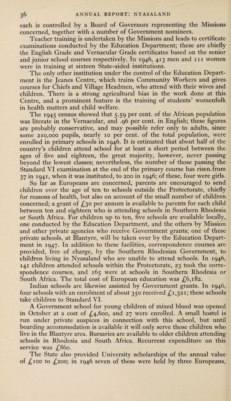 each is controlled by a Board of Governors representing the Missions concerned, together with a number of Government nominees. Teacher training is undertaken by the Missions and leads to certificate examinations conducted by the Education Department; these are chiefly the English Grade and Vernacular Grade certificates based on the senior and junior school courses respectively. In 1946, 413 men and hi women were in training at sixteen State-aided institutions. The only other institution under the control of the Education Depart¬ ment is the Jeanes Centre, which trains Community Workers and gives courses for Chiefs and Village Headmen, who attend with their wives and children. There is a strong agricultural bias in the work done at this Centre, and a prominent feature is the training of students’ womenfolk in health matters and child welfare. The 1945 census showed that 5.59 per cent, of the African population was literate in the Vernacular, and .96 per cent, in English; these figures are probably conservative, and may possible refer only to adults, since some 210,000 pupils, nearly 10 per cent, of the total population, were enrolled in primary schools in 1946. It is estimated that about half of the country’s children attend school for at least a short period between the ages of five and eighteen, the great majority, however, never passing beyond the lowest classes; nevertheless, the number of those passing the Standard VI examination at the end of the primary course has risen, from 37 in 1941, when it was instituted, to 200 in 1946; of these, four were girls. So far as Europeans are concerned, parents are encouraged to send children over the age of ten to schools outside the Protectorate, chiefly for reasons of health, but also on account of the small number of children concerned; a grant of £30 per annum is available to parents for each child between ten and eighteen who is attending schools in Southern Rhodesia or South Africa. For children up to ten, five schools are available locally, one conducted by the Education Department, and the others by Mission and other private agencies who receive Government grants; one of these private schools, at Blantyre, will be taken over by the Education Depart¬ ment in 1947. In addition to these facilities, correspondence courses are provided, free of charge, by the Southern Rhodesian Government, to children living in Nyasaland who are unable to attend schools. In 1946, 141 children attended schools within the Protectorate, 23 took the corre¬ spondence courses, and 165 were at schools in Southern Rhodesia or South Africa. The total cost of European education was £6,182. Indian schools are likewise assisted by Government grants. In 1946, four schools with an enrolment of about 350 received £1,321; these schools take children to Standard VI. A Government school for young children of mixed blood was opened in October at a cost of £4,600, and 27 were enrolled. A small hostel is run under private auspices in connection with this school, but until boarding accommodation is available it will only serve those children who live in the Blantyre area. Bursaries are available to older children attending schools in Rhodesia and South Africa. Recurrent expenditure on this service was £860. The State also provided University scholarships of the annual value of £100 to £200; in 1946 seven of these were held by three Europeans,